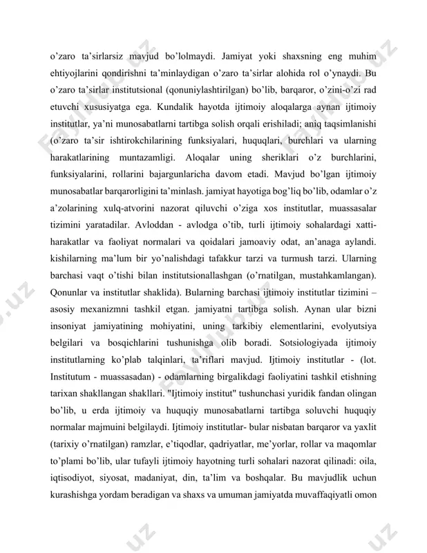 y munosabatlar barqarorligini ta’minlash. jamiyat hayotiga bog’liq bo’lib, odamlar o’z a’zolarining xulq-atvorini nazorat qiluvchi o’ziga xos institutlar, muassasalar tizimini yaratadilar. avloddan - avlodga o’tib, turli ijtimoiy sohalardagi xatti-harakatlar va faoliyat normalari va qoidalari jamoaviy odat, an’anaga aylandi. kishilarning ma’lum bir yo’nalishdagi tafakkur tarzi va turmush tarzi. ularning barchasi vaqt o’tishi bilan institutsionallashgan (o’rnatilgan, mustahkamlangan). qonunlar va institutlar shaklida). bularning barchasi ijtimoiy institutlar tizimini – asosiy mexanizmni tashkil etgan. jamiyatni tartibga solish. aynan ular bizni insoniyat jamiyatining mohiyatini, uning tarkibiy elementlarini, evolyutsiya belgilari va bosqichlarini tushunishga olib boradi. sotsiologiyada ijtimoiy institutlarning ko’plab talqinlari, ta’riflari mavjud. ijtimoiy institutlar - (lot. institutum - muassasadan) - odamlarning birgalikdagi faoliyatini tashkil etishning tarixan shakllangan shakllari. "ijtimoiy institut" tushunchasi yuridik fandan olingan bo’lib, u erda ijtimoiy va huquqiy munosabatlarni tartibga soluvchi huquqiy normalar majmuini belgilaydi. ijtimoiy institutlar- bular nisbatan barqaror va yaxlit (tarixiy o’rnatilgan) ramzlar, e’tiqodlar, qadriyatlar, me’yorlar, rollar va maqomlar to’plami bo’lib, ular tufayli ijtimoiy …