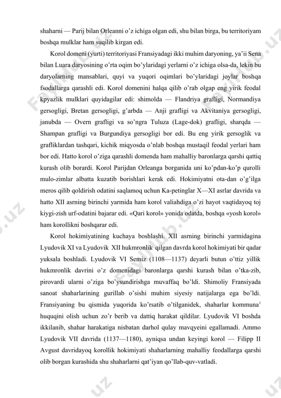 o’g’ilga meros qilib qoldirish odatini saqlamoq uchun ka-petinglar x—xi asrlar davrida va hatto xii asrning birinchi yarmida ham korol valiahdiga o’zi hayot vaqtidayoq toj kiygi-zish urf-odatini bajarar edi. «qari korol» yonida odatda, boshqa «yosh korol» ham korollikni boshqarar edi. korol hokimiyatining kuchaya boshlashi. xii asrning birinchi yarmidagina lyudovik xi va lyudovik xii hukmronlik qilgan davrda korol hokimiyati bir qadar yuksala boshladi. lyudovik vi semiz (1108—1137) deyarli butun o’ttiz yillik hukmronlik davrini o’z domenidagi baronlarga qarshi kurash bilan o’tka-zib, pirovardi ularni o’ziga bo’ysundirishga muvaffaq bo’ldi. shimoliy fransiyada sanoat shaharlarining gurillab o’sishi muhim siyesiy natijalarga ega bo’ldi. fransiyaning bu qismida yuqorida ko’rsatib o’tilganidek, shaharlar kommuna1 huquqini olish uchun zo’r berib va dattiq harakat qildilar. lyudovik vi boshda ikkilanib, shahar harakatiga nisbatan darhol qulay mavqyeini egallamadi. ammo lyudovik vii davrida (1137—1180), ayniqsa undan keyingi korol — filipp ii avgust davridayoq korollik hokimiyati shaharlarning mahalliy feodallarga qarshi olib borgan kurashida shu shaharlarni qat’iyan qo’llab-quv-vatladi. …