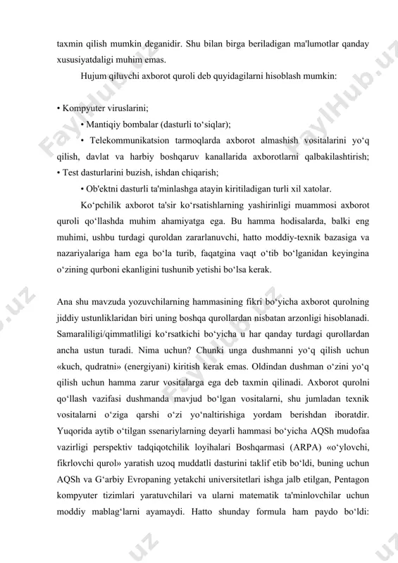 i ko‘p jihatdan axborot urushining qurilishini belgilaydi va tajribasiz odamga ham mumkin bo‘lgan axborot agressorni aniqlashga imkon beradi. bu bir mamlakatdan ikkinchisiga maqsadga muvofiq beriladigan axborotlar hajmi aynan axborot tajovuzkorlik chorasi hisoblanadi, deb taxmin qilish mumkin deganidir. shu bilan birga beriladigan ma'lumotlar qanday xususiyatdaligi muhim emas. hujum qiluvchi axborot quroli deb quyidagilarni hisoblash mumkin: • kompyuter viruslarini; • mantiqiy bombalar (dasturli to‘siqlar); • telekommunikatsion tarmoqlarda axborot almashish vositalarini yo‘q qilish, davlat va harbiy boshqaruv kanallarida axborotlarni qalbakilashtirish; • test dasturlarini buzish, ishdan chiqarish; • ob'ektni dasturli ta'minlashga atayin kiritiladigan turli xil xatolar. ko‘pchilik axborot ta'sir ko‘rsatishlarning yashirinligi muammosi axborot quroli qo‘llashda muhim ahamiyatga ega. bu hamma hodisalarda, balki eng muhimi, ushbu turdagi quroldan zararlanuvchi, hatto moddiy-texnik bazasiga va nazariyalariga ham ega bo‘la turib, faqatgina vaqt o‘tib bo‘lganidan keyingina o‘zining qurboni ekanligini tushunib yetishi bo‘lsa kerak. аna shu mavzuda yozuvchilarning hammasining fikri bo‘yicha axborot qurolning jiddiy ustunliklaridan biri uning boshqa qurollardan …