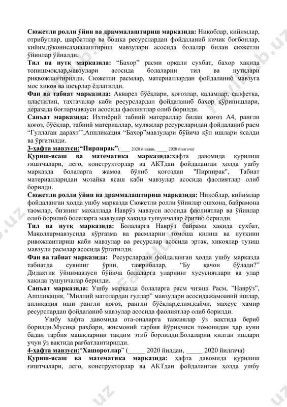 рказида: ушбу марказда ҳафта давомида тарбияланувчиларга “расм’’ онам учун табрикнома’, лой иши “гулдон”аппликация ”қувноқ қуёшча”мавзулари бўйича ёпиштириш, ихтиёрий табиий материаллар билан ишлаш, қоғоз, рангли қоғоз, табиий материаллар ресурлардан фойдаланган ҳолда фаолиятлар олиб борилди. 2-ҳафта мавзуси:“мавсумий ўзгаришлар”куни(_____ 2020 йилдан, _____ 2020 йилгача) қуриш-ясаш ва математика марказида: тарбияланувчиларга ресурсларданфойдаланиб болаларга қурилиш материалларидан боғда, қушларучун уйча қуриш ва ясаш ўргатилди ва қурилиш режалаштириб ясалди. сюжетли ролли ўйин ва драммалаштириш марказида: ниқоблар, кийимлар, отрибутлар, шарбатлар ва бошқа ресурслардан фойдаланиб кичик боғбонлар, кийимдўконисаҳналаштириш мавзулари асосида болалар билан сюжетли ўйинлар ўйналди. тил ва нутқ марказида: “бахор” расми орқали сухбат, бахор хақида топишмоқлар,мавзулари асосида болаларни тил ва нутқлари риқвожлантирилди. сюжетли расмлар, материаллардан фойдаланиб мавзуга мос хикоя ва шеърлар ёдлатилди. фан ва табиат марказида: акварел бўёқлари, қоғозлар, қаламлар, салфетка, пластилин, тахтачалар каби ресурслардан фойдаланиб бахор кўринишлари, деразада боғлармавзуси асосида фаолиятлар олиб борилди. санъат марказида: ихтиёрий табиий матераллар билан қоғоз а4, рангли қоғоз, бўёқлар, табиий материаллар, муляжлар ресурсларидан фойдаланиб …