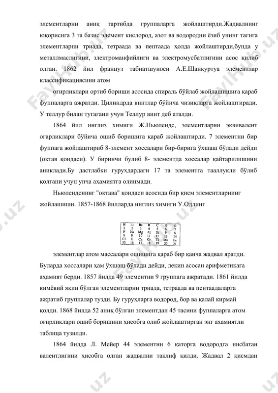 ги ж.ньюлендс, элементларни эквивалент огарликлари бўйича ошиб боришига қараб жойлаштирди. 7 элементни бир фуппага жойлаштириб 8-элемент хоссалари бир-бирига ўхшаш бўлади дейди (октав қоидаси). у биринчи булиб 8- элементда хоссалар қайтарилишини аниклади.бу дастлабки гурухдардаги 17 та элементга тааллукли бўлиб қолгани учун унча аҳамиятга олинмади. ньюлендснинг "октава" қоидаси асосида бир қисм элементларнинг жойлашиши. 1857-1868 йилларда инглиз химиги у.одлинг элементлар атом массалари ошишига қараб бир қанча жадвал яратди. буларда хоссалари ҳам ўхшаш бўлади дейди, лекин асосан арифметикага аҳамият берди. 1857 йилда 49 элементни 9 группага ажратади. 1861 йилда кимёвий яқин бўлган элементларни триада, тетраада ва пентаадаларга ажратиб группалар тузди. бу гуруҳларга водород, бор ва қалай кирмай қолди. 1868 йилда 52 аниқ бўлган элементдан 45 тасини фуппаларга атом оғирликлари ошиб боришини ҳисобга олиб жойлаштирган энг ахамиятли таблица тузилди. 1864 йилда л. мейер 44 элементни 6 қаторга водородга нисбатан валентлигини ҳисобга олган жадвални таклиф қилди. жадвал 2 қисмдан иборат эди. асосий жадвалда 6 группа бирлаштирилиб …