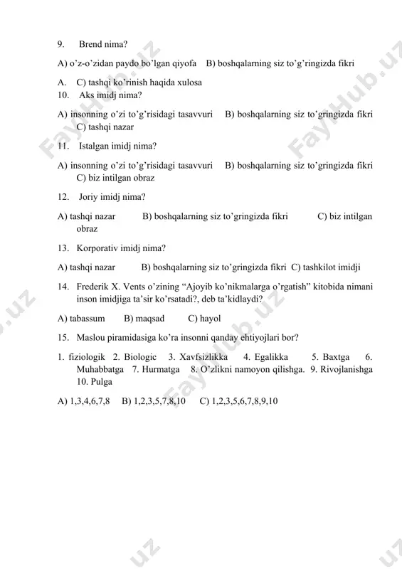 da fikri c) tashkilot imidji 14. frederik x. vents o’zining “ajoyib ko’nikmalarga o’rgatish” kitobida nimani inson imidjiga ta’sir ko’rsatadi?, deb ta’kidlaydi? a) tabassum b) maqsad c) hayol 15. maslou piramidasiga ko’ra insonni qanday ehtiyojlari bor? 1. fiziologik 2. biologic 3. xavfsizlikka 4. egalikka 5. baxtga 6. muhabbatga 7. hurmatga 8. o’zlikni namoyon qilishga. 9. rivojlanishga 10. pulga a) 1,3,4,6,7,8 b) 1,2,3,5,7,8,10 c) 1,2,3,5,6,7,8,9,10