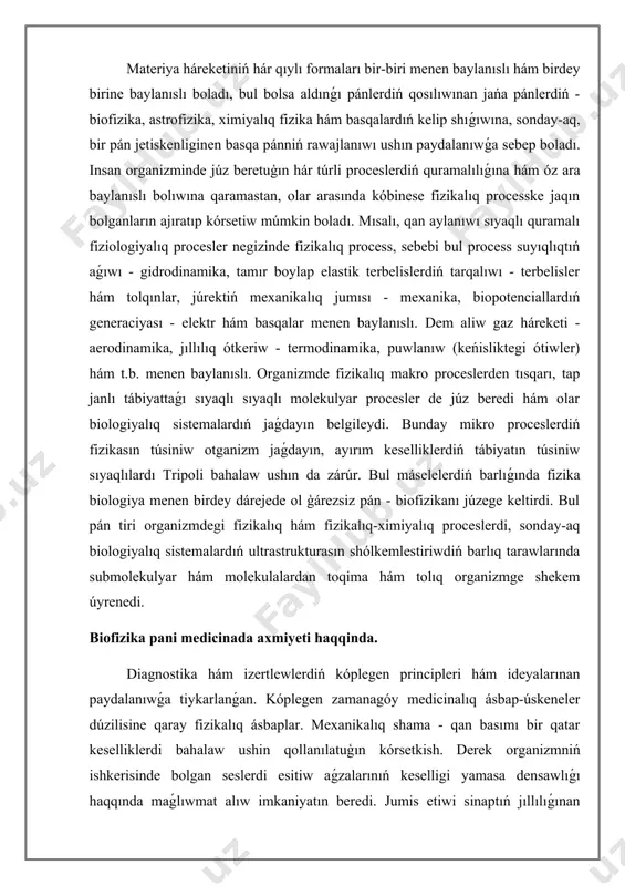 erip atırgan proceslerdi sipatlawda, sonday-aq tiyisli modellerdi jaratıw hám tallawda keń kólemde paydalanılmaqta. keselliklerdiń túrin esapqa alıwda, epidemiyalardıń tarqalıwın anıqlawda hám basqa maqsetlerde matematikalıq statistikada paydalanıladı. biofizika, biologiyalıq fizika - biologiyalıq sistemalarda júz beretuģın fizikalıq procesler hám olarǵa tásir etiwshi hár túrli fizikalıq faktorlardı úyrenetuģın pán. izertlenip atırgan obyekt dúzilis dárejesine qaray biofizikanı molekulyar biofizika, kletka biofizikası, quramalı biologiyalıq sistemalar biofizikasına ajıratıladı. molekulyar biofizika makromolekulalar hám basqa áhmiyetli biologiyalıq birikpelerdiń dúzilisi hám funkcional qásiyetlerin; kletka biofizikası kletka tirishilik iskerliginiń tiykarın quraytuģın fizikalıq-ximiyalıq procesler hám de kletka quramına kiretuģın struktura elementleriniń (ásirese membrana strukturası) áhmiyetin.úyreniw obyekti hám metodlarına qaray biofizika molekulyar biologiya, bioorganikalıq ximiya, bioximiya pánlerine jaqin bolģanı ushin kóbinese bul pánler menen birge fizikalıq-ximiyalıq biologiyaga birlestiriledi.biofizika biologiyalıq túsiniklerdiń fizika, fizikalıq ximiya hám de matematikalıq ideya hám usılları menen óz ara qatnasıwı sebepli júzege kelgen. mexanika nizamların organizmdi úyreniwge (qan aylanıwı, ses hám jaqtılıqtı seziw) engiziwge uriniw birinshi márte xvii ásirde …