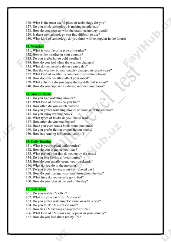 lt to use? 130. what kind of technology do you think will be popular in the future? 13. weather 131. what is your favorite type of weather? 132. how is the weather in your country? 133. do you prefer hot or cold weather? 134. how do you feel when the weather changes? 135. what do you usually do on a rainy day? 136. has the weather in your country changed in recent years? 137. what kind of weather is common in your hometown? 138. how does the weather affect your mood? 139. what activities do you enjoy during different seasons? 140. how do you cope with extreme weather conditions? 14. movies/books 141. do you like watching movies? 142. what kind of movies do you like? 143. how often do you watch movies? 144. do you prefer watching movies at home or at the cinema? 145. do you enjoy reading books? …