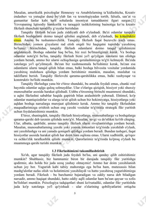 o'rinib turibdiki, tanqidiy fikrlash qobiliyatlari biz fikr almashish, qaror qabul qilish, tahlil qilish va muammolarni hal qilishimiz kerak bo'lgan barcha kasblar uchun juda muhimdir. shuning uchun tanqidiy fikrlash umumiy fikrlash qobiliyati deb nomlanadi. ammo tanqidiy fikrlash nafaqat ish joyiga tegishli. ma'noli hayot kechirish va kelajakni rejalashtirish uchun biz o'zimiz haqida halol va ehtiyotkorlik bilan o'ylashimiz kerak. yunon faylasufi suqrot (miloddan avvalgi 469-399) "bir marta" o'rganilmagan hayot yashashga arzimaydi "degan edi. odamlar va boshqa hayvonlar o'rtasidagi bir katta farq bu bizning o'zimizni aks ettirish qobiliyatimizdir. biz hayotimizning maqsadi va mazmunini tekshirib ko'rishimiz va shunga qarab o'zimizni o'zgartirishimiz mumkin. tanqidiy fikrlash ushbu o'zini o'zi baholash va o'zgartirish jarayoniga yordam beradi. yaxshi tanqidiy fikrlash, shuningdek, fan va demokratiyaning asosidir. ilm-fan eksperimentlarni loyihalash va nazariyalarni sinashda ratsionallikni talab qiladi. rivojlanayotgan va ilg'or demokratiya ijtimoiy va siyosiy masalalarda fuqorolarning xolis fikr yurita olishini talab qiladi. demak, tanqidiy fikrlashni rivojlantirish ta'limning asosiy maqsadi bo'lishi kerak. 1.2 …