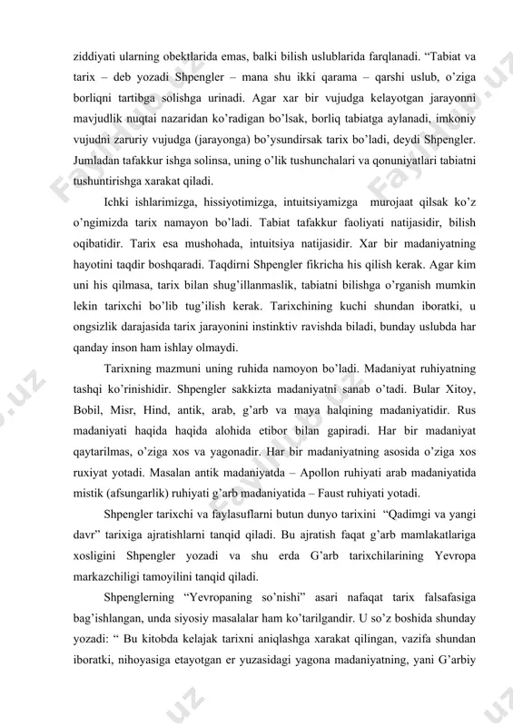 shashlikni paralellarini topishga xarakat qilish ana shu asosda tarixni yaratish kerak. shpenglerning fikricha uni “hayot falsafasi” namoyandalariga yaqinlashtiradi, lekin shu bilan bir qatorda farqi xam bordir, yani tabiat bilan tarix ziddiyati ularning obektlarida emas, balki bilish uslublarida farqlanadi. “tabiat va tarix – deb yozadi shpengler – mana shu ikki qarama – qarshi uslub, o’ziga borliqni tartibga solishga urinadi. agar xar bir vujudga kelayotgan jarayonni mavjudlik nuqtai nazaridan ko’radigan bo’lsak, borliq tabiatga aylanadi, imkoniy vujudni zaruriy vujudga (jarayonga) bo’ysundirsak tarix bo’ladi, deydi shpengler. jumladan tafakkur ishga solinsa, uning o’lik tushunchalari va qonuniyatlari tabiatni tushuntirishga xarakat qiladi. ichki ishlarimizga, hissiyotimizga, intuitsiyamizga murojaat qilsak ko’z o’ngimizda tarix namayon bo’ladi. tabiat tafakkur faoliyati natijasidir, bilish oqibatidir. tarix esa mushohada, intuitsiya natijasidir. xar bir madaniyatning hayotini taqdir boshqaradi. taqdirni shpengler fikricha his qilish kerak. agar kim uni his qilmasa, tarix bilan shug’illanmaslik, tabiatni bilishga o’rganish mumkin lekin tarixchi bo’lib tug’ilish kerak. tarixchining kuchi shundan iboratki, …
