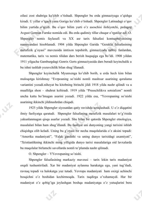 dimiy tillar chuqur o’rgatilar edi. o. shpengler nemis faylasufi va xx asr tarix falsafasi kontseptsiyasining namoyandasi hisoblanadi. 1904 yilda shpengler garida “geraklit falsafasining metafizik g’oyasi” mavzusida imtixon topshirib, gimnaziyada tabbiy fanlardan, matematika, tarix va nemis tilidan dars berish huquqiga ega bo’ldi. 1908 yildan 1911 yilgacha gamburgdagi genrix gerts gimnaziyasida dars beradi keyinchalik u bu ishni tashlab yozuvchilik bilan shug’illanadi. shpengler keyinchalik myunxenga ko’chib borib, u erda hech kim bilan muloqotga kirishmay “evrpoaning so’nishi nomli mashxur asarining qoralama variantini yozadi.nihoyat bu kitobning birinchi jildi 1918 yilda nashr qilindi va u muallifga shon – shuhrat keltiradi. 1919 yilda “prusschilikva sotsializm” nomli uncha katta bo’lmagan asarini yozadi. 1922 yilda esa, “yevropaning so’nishi asarining ikkinchi jildinashrdan chiqadi. 1925 yilda shpengler siyosatdan qatiy ravishda uzoqlashadi. u o’z diqqatini ilmiy faoliyatga qaratadi. shpengler falsafaning metafizik masalalari to’g’risida yakunlanmagan qisqa asarlar yozadi. shu bilan bir qatorda shpengler etnologiya, masalalari bilan ham shug’illandi. bu faoliyat uni dunyoning yangi …