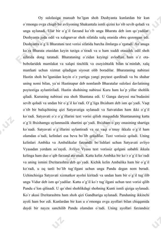 g vishnuizm oqimi g`oyasi targ`ibotchilaridir. eposning qisqacha mazmuni quyidagicha: oy sulolasiga mansub bo`lgan shoh dushyanta kunlardan bir kun o`rmonga ovga chiqib bir avliyoning shakuntala ismli qizini ko`rib sevib qoladi va unga uylanadi. ular bir o`g`il farzand ko`rib unga bharata deb ism qo`yadilar. dushyanta juda odil va xalqparvar shoh sifatida xalq orasida obru qozongan edi. dushyanta o`g`li bharatani taxt vorisi sifatida barcha ilmlarga o`rgatadi. an`anaga ko`ra bharata otasidan keyin taxtga o`tiradi va u ham xuddi otasidek odil shoh sifatida dong taratadi. bharataning o`zidan keyingi avlodlari ham o`z ota-bobolaridek mamlakat va xalqni tinchlik va osoyishtalik bilan ta`minlab, xalq manfaati uchun xizmat qiladigan siyosat olib boradilar. bharataning nabirasi hastin shoh bo`lganidan keyin o`z yurtiga yangi poytaxt qurdiradi va bu shahar uning nomi bilan, ya`ni hastinapur deb nomlanib bharatalar sulolasi davlatining poytaxtiga aylantiriladi. hastin shohining nabirasi kuru ham ko`p yillar shohlik qiladi. kuruning nabirasi esa shoh shantana edi. u ganga daryosi ma`budasini sevib qoladi …