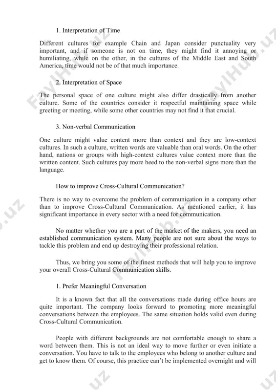 rks for all of the team. each member would have to act the same and treat everyone with equality. any discrimination based on culture should be prohibited. factors affecting cross-cultural communication 1. interpretation of time different cultures for example chain and japan consider punctuality very important, and if someone is not on time, they might find it annoying or humiliating, while on the other, in the cultures of the middle east and south america, time would not be of that much importance. 2. interpretation of space the personal space of one culture might also differ drastically from another culture. some of the countries consider it respectful maintaining space while greeting or meeting, while some other countries may not find it that crucial. 3. non-verbal communication one culture might value content more than context and they are low-context cultures. in such a culture, written words are valuable than oral words. on …