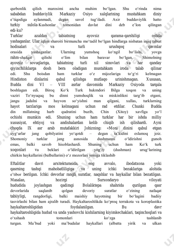ab ot, sigir, va qo‘y qurbonlik qilish marosimi ancha muhim bo‘lgan. shu o‘rinda nima sababdan buddaviylik markaziy osiyo xalqlarining mustahkam diniy e’tiqodiga aylanmadi, degan savol tug‘iladi. axir buddaviylik hatto turkiy sulola-kushonlar tomonidan davlat dini deb e’lon qilingan edi-ku? turklar azaldan tabiatning ayovsiz qarama-qarshiligi ostida yashaganlar. ular iqlim sharoiti birmuncha mo‘tadil bo‘lgan hindlarga nisbatan injiq tabiat hodisalari va turli urushqoq qavmlar orasida yashaganlar. ularning yumshoq ko‘ngil bo‘lishi, yovga rahm-shafqat qilishi o‘lim bilan baravar bo‘lgan. shimolning ayovsiz sovuqlariga, tabiatning turli xil sinovlari va har qanday qiyinchiliklarga dosh bera oladigan mustahkam iroda talab qilinar edi. shu boisdan ham turklar o‘z mijozlariga to‘g‘ri kelmagan hindiston dinlarini qabul qilishga mutlaqo urinishmagan. xususan, budda dini vi – viii asrlar davomida markaziy osiyoda tarqala boshlagan edi. biroq ko‘k turk hukmdori bilga xoqon va uning vaziri to‘nyuquq bu dinni yumshoqlik va miskinlikni targ‘ib etgani, jangu jadalni va hayvon so‘yishni man qilgani, xullas, turklarning hayot tarzlariga mos kelmagani uchun …