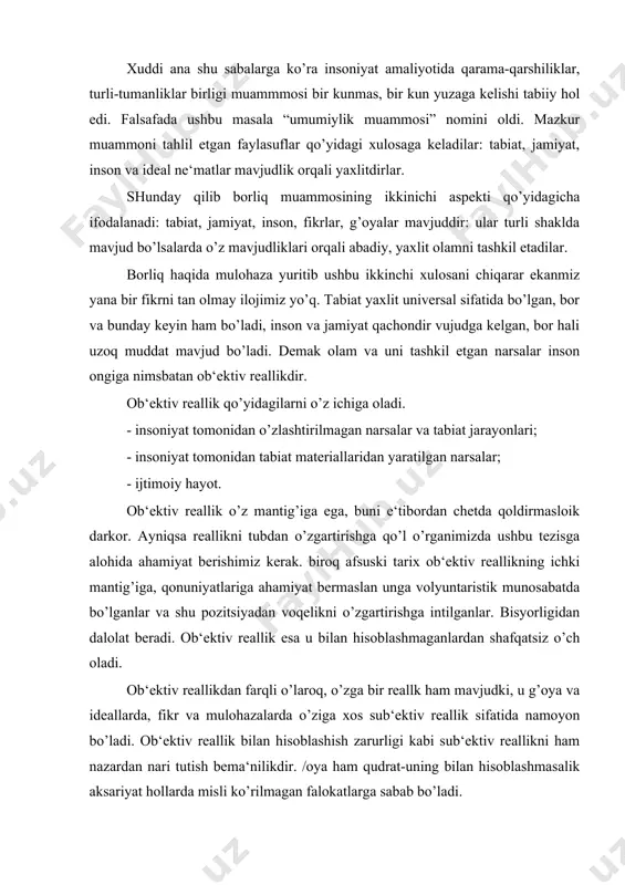 anlar va shu pozitsiyadan voqelikni o’zgartirishga intilganlar. bisyorligidan dalolat beradi. ob‘ektiv reallik esa u bilan hisoblashmaganlardan shafqatsiz o’ch oladi. ob‘ektiv reallikdan farqli o’laroq, o’zga bir reallk ham mavjudki, u g’oya va ideallarda, fikr va mulohazalarda o’ziga xos sub‘ektiv reallik sifatida namoyon bo’ladi. ob‘ektiv reallik bilan hisoblashish zarurligi kabi sub‘ektiv reallikni ham nazardan nari tutish bema‘nilikdir. /oya ham qudrat-uning bilan hisoblashmasalik aksariyat hollarda misli ko’rilmagan falokatlarga sabab bo’ladi. alqissa, borliq muammosining uchinchi aspekti qo’yidagicha talqin etiladi, olam va undagi narsalarning barchasi o’z ichki mantig’ig’a ega bo’lgan va inson ongiga nisbatan reallik hisoblanadigan voqelikdir. borliq muammosining uch aspekti “borliq” kategoriyasining mazmunini to’liq ochib berish imkonini beradi. falsafa borliq muammosini tahlil etar ekan, insonning amaliy, gnesoelogik va ma‘naviy-axloqiy faoliyatiga tayanadi. ushbu muammo “borliq” kategoriyasi, shuningdek uning bilan aloqadlor bo’lgan “yo’qliq”, “mavdujlik”, “materiya”, “ruh”, “harakat”, “makon”, “zamon” kabi tushunchalar yordamida anglanadi. biz tilga olgan tushunchalar kundalik turmushimizda til yordamida ifodalanadi. biroq falsafa kategoriyalarining ularni …