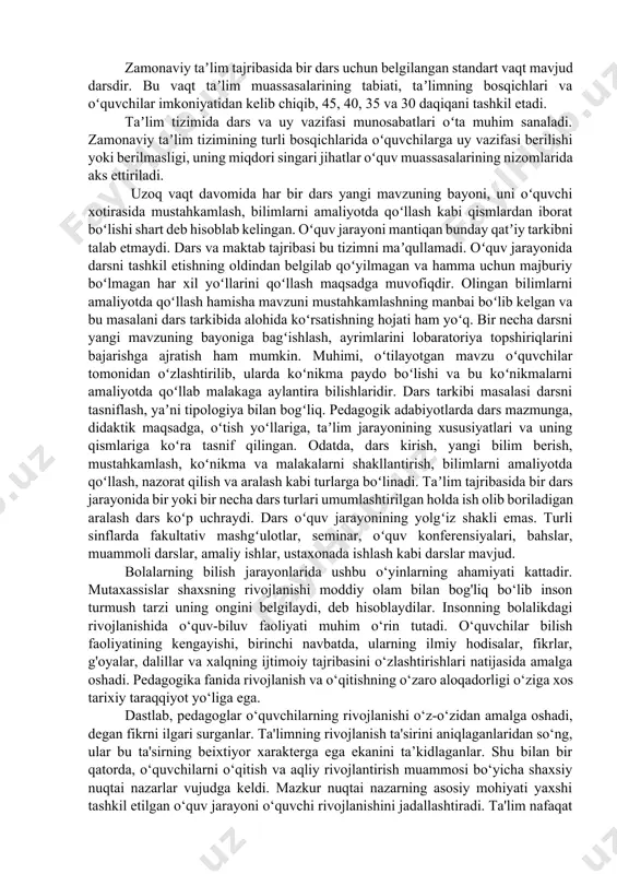 jamiyat tomonidan taʼlim oldiga qoʻyilgan vazifalarni bajarish uchun xizmat qiladi. darsning vazifalari taʼlim jarayonining qonuniyatlari va muayyan jamiyatning komil shaxs borasidagi tushunchalari bilan qatʼiylashadi.yangilanayotgan pedagogik tafakkur talablariga koʻra zamonaviy dars oʻquv muassasasining mulkiy mansubligidan qatʼiy nazar quyidagi xususiyatlarga ega boʻlishi lozim: taʼlimning tarbiyaviy maqsadlarga boʻysundirilganligi, oʻquvchini komil shaxs sifatida shakllantirishga yoʻnaltirilganligi, ilmiyligi va izchilligi, tarbiyalanuvchining faolligi va mustaqilligini taʼminlashga qaratilganligi, insonparvarlik yoʻnalishiga egaligi, tizimliligi, bilimlarni ongli ravishda oʻzlashtirishga qaratilganligi, amaliy ahamiyatga egaligi va h.k. zamonaviy taʼlim tajribasida bir dars uchun belgilangan standart vaqt mavjud darsdir. bu vaqt taʼlim muassasalarining tabiati, taʼlimning bosqichlari va oʻquvchilar imkoniyatidan kelib chiqib, 45, 40, 35 va 30 daqiqani tashkil etadi. taʼlim tizimida dars va uy vazifasi munosabatlari oʻta muhim sanaladi. zamonaviy taʼlim tizimining turli bosqichlarida oʻquvchilarga uy vazifasi berilishi yoki berilmasligi, uning miqdori singari jihatlar oʻquv muassasalarining nizomlarida aks ettiriladi. uzoq vaqt davomida har bir dars yangi mavzuning bayoni, uni oʻquvchi xotirasida mustahkamlash, bilimlarni amaliyotda …