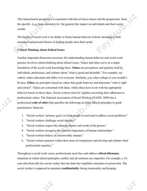 ith that of micro-macro and the progression from the specific (e.g.,brain chemistry) to the general (the impact on individuals and their social world). the beauty of social work is its ability to frame human behavior holistic attending to both structural and personal factors in helping people meet their needs. critical thinking about ethical issues another important dimension necessary for understanding human behavior and social work practice involves critical thinking about ethical issues. values and ethics serve as a major foundation of the social work knowledge base. values are perceptions and opinions held by individuals, professions, and cultures about “what is good and desirable”. for example, our culture values education and offers it to everyone. similarly, you value college or you wouldn’t be here. ethics are principles based on values that guide behavior and determine “what is right and correct”. values are concerned with ideas, while ethics have to do with …