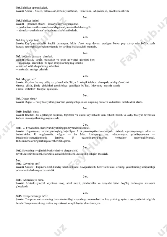 itiv, suggestiv, gipnoterapevtik, psixodinamik, geshtalt va bixeviorial turlari bor. 1-st. №15. psixofarmakoterapiya nima javob: psixofarmakoterapiya-psixotrop dori vositalari yordamida psixogen turdagi buzilishlar va organik buzilishlardag psixologik buzilishlarni davolash. 2-st. ruhiy jarayonlarga ta’rif 2-st. №1.xotira kampanentlari(jarayonlari). javob: 1.eslab kolish (fiksatsiya). 2.ularni uzok muddat ichidasaklash (retentsiya) kobiliyati 3.kaytadan eslash, yodgaolish (reproduktsiya). 2-st. №2.xotira turlari. javob: eslab kolish xususiyatiga ko’ra ixtiyoriy va ixtiyorsiz, esda saqlashga ko’ra uxoq muddatli va qisqa muddatli bo’ladi. undan tashkari,xotirani taklid kilish (mexanik) va mantikiy (logik) turkumlarga xam buladilar. bundan tashqari kuruv, eshituv, ta’m bilish, xid bilish, sensor, motor, emotsional turlari mavjud. 2-st. №3.tafakkur nima. javob: individning bilish faoliyatidagi muxim jaraѐni bo’lib, atrofdagi borlikning inson ongida aks etishining oliy shaqli hisoblanadi. 2-st. №4.tafakkur operatsiyalari. javob: analiz , sintez, takkoslash,umumiylashtirish, tasniflash, abstraktsiya, konkretlashtirish 2-st. №5.tafakkur turlari. javob: – predmet-obrazli – idrokvatasavvurgatayanadi. – predmet-xarakatli – narsalarustidagiamaliyxarakatlarbilanboglik. – abstrakt – yashirinma’nolitushunchalarbilanfikrlash . 2-st. №6.kayfiyatga tarif. javob: kayfiyat--unchalik kuchli bulmagan, lekin o’zok vaqt davom …
