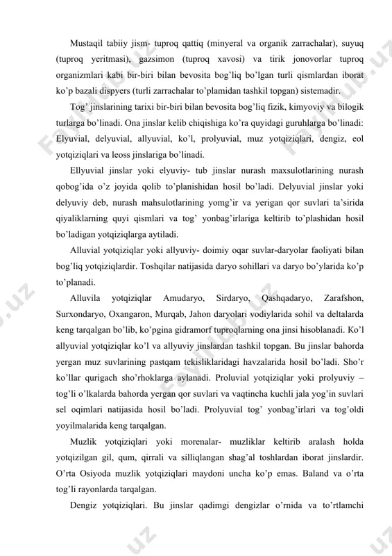 – tog’li o’lkalarda bahorda yergan qor suvlari va vaqtincha kuchli jala yog’in suvlari sel oqimlari natijasida hosil bo’ladi. prolyuvial tog’ yonbag’irlari va tog’oldi yoyilmalarida keng tarqalgan. muzlik yotqiziqlari yoki morenalar- muzliklar keltirib aralash holda yotqizilgan gil, qum, qirrali va silliqlangan shag’al toshlardan iborat jinslardir. o’rta osiyoda muzlik yotqiziqlari maydoni uncha ko’p emas. baland va o’rta tog’li rayonlarda tarqalgan. dengiz yotqiziqlari. bu jinslar qadimgi dengizlar o’rnida va to’rtlamchi davrlarda dengizlar trangressiyasi va regressiyasi natijasida hosil bo’lgan yotqiziqlardan iborat. dengiz yotqiziqlari odatda qatlamli bo’lish, yaxshi yaxshi saralashganligi va tuzlarni ko’p saqlashi bilan haraktyerlanadi. eol yotqiziqlari shamolning turli tog’ jinslari zarrachalarini uchirib olib ketishi va yotqizishi natijasida hosil bo’ladi. shamol faoliyati, ayniqsa quruq iqlimli cho’l zonasida bo’lib, qum barxanlari, qum tepachalari, mo’tadil iqlimli dengiz qirg’oqlari hamda daryo vodiylarida o’ziga xos qum tepalar- donador shakldagi releflar yuzaga keladi. lyoss va lyossimon yotqiziqlarda tabiiy unumdorligi yuqori bo’lgan bo’z tuproqlar, qora, kashtan tuproqlar hosil bo’ladi. jinslar …
