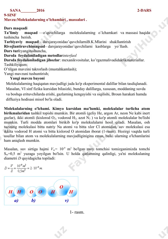 ng zarralari o’zaro ta’sirlashishini ko’rsatadi. braun harakati. suyuqlik yoki gazlarda zarralarning to’xtovsiz va tartibsiz harakati xaotik harakat deb ataladi. “xaotik” so’zi lotincha “xaos” so’zidan olingan bo’lib, “tartibsiz” degan ma’noni anglatadi. zarralarning xaotik harakati r.braun tomonidan kashf etilganligi uchun u braun harakati deb ham ataladi. yangi mavzuni mustahkamlash; o’quvchilar baholanadi: uyga vazifa: 1-2 § 4-5bet o’qish ko’rildi: sana________2016 2-dars 9-sinf mavzu:molekulalarning o’lchamlari , massalari . 22222-2-§. molekulalarning o'lchamlari, massasi . dars maqsadi ta’limiy maqsad ––o`quvchilarga molekulalarning o`lchamkari va massasi haqida tushincha berish. tarbiyaviy maqsad – darsjarayonidao’quvchilarnib.k.mlarini shakllantirish rivojlantiruvchimaqsad– darsjarayonidao’quvchilarni kasblarga yo`llash. dars turi:yangitushuncha, darsda foydalaniladigan metodlarinterfaol darsda foydalaniladigan jihozlar: mexanikvositalar, ko’rgazmalivadidaktikmateriallar. tashkiliyqism; o’tilgan mavzini takrorlash (mustahkamlash); yangi mavzuni tushuntirish; yangi mavzu bayoni molekulalarning haqiqatan mavjudligi juda ko'p eksperimental dalillar bilan tasdiqlanadi. masalan, vi sinf fizika kursidan bilasizki, bunday dalillarga, xususan, moddaning suvda va boshqa erituvchilarda erishi, gazlarning kengayishi va siqilishi, broun harakati hamda diffuziya hodisasi misol bo'la oladi. molekulalarning o'lchami. kimyo …