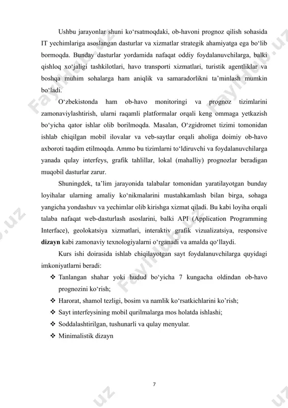 salaning qo‘yilishi, dolzarbligi va uning amaliy ahamiyati hozirgi davrda ob-havoni oldindan prognoz qilish texnologiyalari kundalik hayotimizning ajralmas qismiga aylanib bormoqda. ob-havo haqida ishonchli va tezkor axborot olish ehtiyoji nafaqat oddiy fuqarolar, balki transport, qishloq xo‘jaligi, turizm, sog‘liqni saqlash kabi ko‘plab sohalarda faoliyat yuritayotgan tashkilotlar uchun ham nihoyatda muhim hisoblanadi. ob-havoning keskin o‘zgarishi bilan bog‘liq xavf-xatarlarni oldindan bilish inson hayoti va mol-mulkini himoya qilishda katta ahamiyatga ega. shu sababli, bu kurs ishining asosiy vazifasi foydalanuvchilarga ob-havo haqida tezkor, aniq va tushunarli ma’lumot taqdim etadigan web sayt ishlab chiqishdan iborat. web sayt foydalanuvchilarga ma’lum bir hudud bo‘yicha yaqin kunlardagi ob-havo prognozlarini ko‘rsatadi, bu esa ularga o‘z rejalarini ob-havo sharoitiga qarab moslashtirish imkonini beradi. sayt foydalanuvchilarga qulay interfeys, grafik vizualizatsiyalar va mobil moslashuvchanlik orqali zamonaviy texnologiyalardan foydalanish imkonini beradi. loyihaning dolzarbligi shundaki, o‘zbekistonda ham raqamli texnologiyalarni hayotga keng joriy etish, iqlim o‘zgarishlarini kuzatish va ob-havoni prognozlash sohasini yanada rivojlantirish dolzarb vazifalardan biri sifatida …