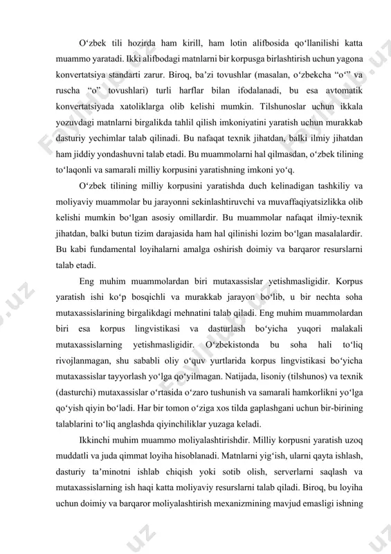 ida korpus lingvistikasi boʻyicha mutaxassislar tayyorlash yoʻlga qoʻyilmagan. natijada, lisoniy (tilshunos) va texnik (dasturchi) mutaxassislar oʻrtasida oʻzaro tushunish va samarali hamkorlikni yoʻlga qoʻyish qiyin boʻladi. har bir tomon oʻziga xos tilda gaplashgani uchun bir-birining talablarini toʻliq anglashda qiyinchiliklar yuzaga keladi. ikkinchi muhim muammo moliyalashtirishdir. milliy korpusni yaratish uzoq muddatli va juda qimmat loyiha hisoblanadi. matnlarni yigʻish, ularni qayta ishlash, dasturiy taʼminotni ishlab chiqish yoki sotib olish, serverlarni saqlash va mutaxassislarning ish haqi katta moliyaviy resurslarni talab qiladi. biroq, bu loyiha uchun doimiy va barqaror moliyalashtirish mexanizmining mavjud emasligi ishning toʻxtab qolishiga yoki juda sekin rivojlanishiga olib kelishi mumkin. bu kabi loyiha shaxsiy loyiha emas, balki davlat miqyosidagi loyiha boʻlishi kerak, shuning uchun uni davlat dasturiga kiritish va unga aniq budjet ajratish juda muhim. uchinchi muammo esa tashkiliy tizimning sustligidir. milliy korpusni yaratish masʼuliyati bir tashkilotning zimmasiga yuklanishi loyihaning samaradorligini pasaytiradi. universitetlar, fanlar akademiyasi va boshqa ilmiy-tadqiqot institutlari oʻrtasida ilmiy hamkorlikning …