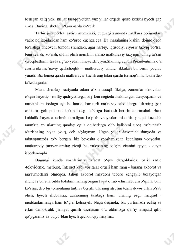 internet kabi vositalar orqali ham rang - barang axborot va ma’lumotlarni olmoqda. jahon axborot maydoni toboro kengayib borayotgan shunday bir sharoitda bolalarimizning ongini faqat o‘rab -chirmab, uni o‘qima, buni ko‘rma, deb bir tomonlama tarbiya berish, ularning atrofini temir devor bilan o‘rab olish, hyech shubhasiz, zamonning talabiga ham, bizning ezgu maqsad - muddaolarimizga ham to‘g‘ri kelmaydi. nega deganda, biz yurtimizda ochiq va erkin demokratik jamiyat qurish vazifasini o‘z oldimizga qat’iy maqsad qilib qo‘yganmiz va bu yo‘ldan hyech qachon qaytmaymiz. binobarin, biz davlatimiz kelajagini o‘z qobig‘imizda o‘ralib qolgan holda emas, balki umumbashariy va demokratik qadriyatlarni chuqur o‘zlashtirgan holda tasavvur etamiz. biz istiqbolimizni taraqqiy topgan mamlakatlar tajribasidan foydalanib, davlat va jamiyat boshqaruvini erkinlashtirish, inson huquq va erkinliklarini, fikrlar rang -barangligini o‘z hayotimizda yanada kengroq joriy qilishda ko‘ramiz. biz butun ma’rifatli dunyo, xalqaro hamjamiyat bilan tinch - totuv, erkin va farovon hayot kechirish, o‘zaro manfaatli hamkorlik qilish tarafdorimiz. biz uchun shunday yo‘l ma’qul, uning …
