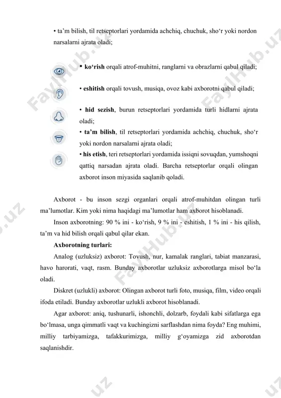 barcha retseptorlar orqali olingan axborot inson miyasida saqlanib qoladi. axborot - bu inson sezgi organlari orqali atrof-muhitdan olingan turli ma’lumotlar. kim yoki nima haqidagi ma’lumotlar ham axborot hisoblanadi. inson axborotning: 90 % ini - ko‘rish, 9 % ini - eshitish, 1 % ini - his qilish, ta’m va hid bilish orqali qabul qilar ekan. axborotning turlari: analog (uzluksiz) axborot: tovush, nur, kamalak ranglari, tabiat manzarasi, havo harorati, vaqt, rasm. bunday axborotlar uzluksiz axborotlarga misol bo‘la oladi. diskret (uzlukli) axborot: olingan axborot turli foto, musiqa, film, video orqali ifoda etiladi. bunday axborotlar uzlukli axborot hisoblanadi. agar axborot: aniq, tushunarli, ishonchli, dolzarb, foydali kabi sifatlarga ega bo‘lmasa, unga qimmatli vaqt va kuchingizni sarflashdan nima foyda? eng muhimi, milliy tarbiyamizga, tafakkurimizga, milliy g‘oyamizga zid axborotdan saqlanishdir. biz yashab turgan olamni endi televizor, smartfon, internet, kompyuterlarsiz tasavvur etish qiyin. axir olimlar xxi asrni axborot texnologiyalari asri, deb bejiz aytishmagan. chunki bu texnologiyalar jamiyatimizdagi asosiy …