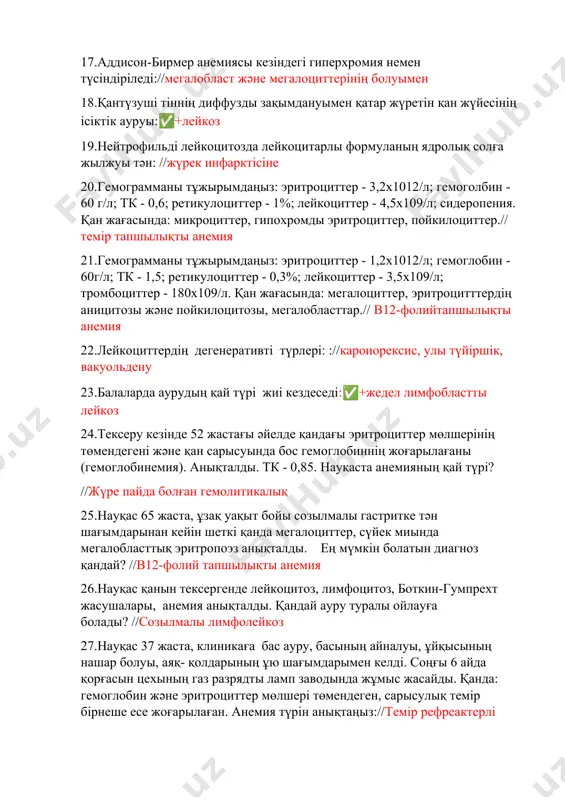 жүретін қан жүйесінің ісіктік ауруы:✅+лейкоз 19.нейтрофильді лейкоцитозда лейкоцитарлы формуланың ядролық солға жылжуы тән: //жүрек инфарктісіне 20.гемограмманы тұжырымдаңыз: эритроциттер - 3,2х1012/л; гемоголбин - 60 г/л; тк - 0,6; ретикулоциттер - 1%; лейкоциттер - 4,5х109/л; сидеропения. қан жағасында: микроциттер, гипохромды эритроциттер, пойкилоциттер.// темір тапшылықты анемия 21.гемограмманы тұжырымдаңыз: эритроциттер - 1,2х1012/л; гемоглобин - 60г/л; тк - 1,5; ретикулоциттер - 0,3%; лейкоциттер - 3,5х109/л; тромбоциттер - 180х109/л. қан жағасында: мегалоциттер, эритроцитттердiң аницитозы және пойкилоцитозы, мегалобласттар.// в12-фолийтапшылықты анемия 22.лейкоциттердің дегенеративті түрлері: ://кароиорексис, улы түйіршік, вакуольдену 23.балаларда аурудың қай түрі жиі кездеседі:✅+жедел лимфобластты лейкоз 24.тексеру кезінде 52 жастағы әйелде қандағы эритроциттер мөлшерінің төмендегені және қан сарысуында бос гемоглобиннің жоғарылағаны (гемоглобинемия). анықталды. тк - 0,85. науқаста анемияның қай түрі? //жүре пайда болған гемолитикалық 25.науқас 65 жаста, ұзақ уақыт бойы созылмалы гастритке тән шағымдарынан кейін шеткі қанда мегалоциттер, сүйек миында мегалобласттық эритропоэз анықталды. ең мүмкін болатын диагноз қандай? //в12-фолий тапшылықты анемия 26.науқас қанын тексергенде лейкоцитоз, лимфоцитоз, боткин-гумпрехт жасушалары, …