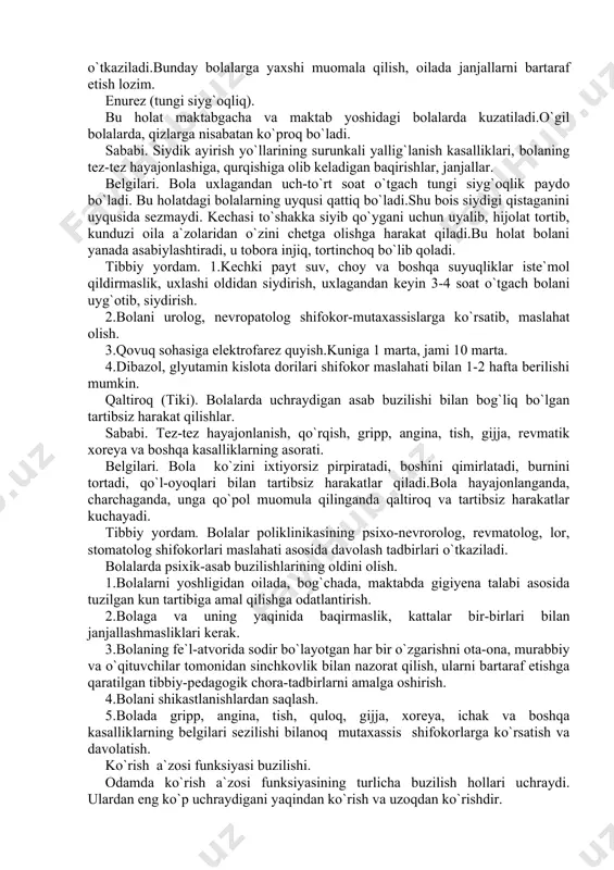 b keladigan baqirishlar, janjallar. belgilari. bola uxlagandan uch-to`rt soat o`tgach tungi siyg`oqlik paydo bo`ladi. bu holatdagi bolalarning uyqusi qattiq bo`ladi.shu bois siydigi qistaganini uyqusida sezmaydi. kechasi to`shakka siyib qo`ygani uchun uyalib, hijolat tortib, kunduzi oila a`zolaridan o`zini chetga olishga harakat qiladi.bu holat bolani yanada asabiylashtiradi, u tobora injiq, tortinchoq bo`lib qoladi. tibbiy yordam. 1.kechki payt suv, choy va boshqa suyuqliklar iste`mol qildirmaslik, uxlashi oldidan siydirish, uxlagandan keyin 3-4 soat o`tgach bolani uyg`otib, siydirish. 2.bolani urolog, nevropatolog shifokor-mutaxassislarga ko`rsatib, maslahat olish. 3.qovuq sohasiga elektrofarez quyish.kuniga 1 marta, jami 10 marta. 4.dibazol, glyutamin kislota dorilari shifokor maslahati bilan 1-2 hafta berilishi mumkin. qaltiroq (tiki). bolalarda uchraydigan asab buzilishi bilan bog`liq bo`lgan tartibsiz harakat qilishlar. sababi. tez-tez hayajonlanish, qo`rqish, gripp, angina, tish, gijja, revmatik xoreya va boshqa kasalliklarning asorati. belgilari. bola ko`zini ixtiyorsiz pirpiratadi, boshini qimirlatadi, burnini tortadi, qo`l-oyoqlari bilan tartibsiz harakatlar qiladi.bola hayajonlanganda, charchaganda, unga qo`pol muomula qilinganda qaltiroq va tartibsiz harakatlar …