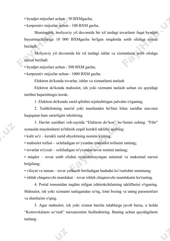 moliyaviy yil davomida bir xil turdagi ishlar va xizmatlarni sotib olishga ruxsat beriladi: • byudjet mijozlari uchun - 500 bxm gacha; • korporativ mijozlar uchun - 1000 bxm gacha. elektron do'konda tovarlar, ishlar va xizmatlarni tanlash elektron do'konda mahsulot, ish yoki xizmatni tanlash uchun siz quyidagi tartibni bajarishingiz kerak: 1. elektron do'konda xarid qilishni rejalashtirgan jadvalni o'rganing. 2. tashkilotning mas'ul yoki manfaatdor bo'limi bilan xaridlar mavzusi haqiqatan ham zarurligini tekshiring. 3. davlat xaridlari veb-saytida “elektron do‘kon” bo‘limini oching. "filtr" oynasida maydonlarni to'ldirish orqali kerakli taklifni qidiring: • kalit so'z – kerakli xarid obyektining nomini kiriting; • mahsulot toifasi – ochiladigan ro‘yxatdan mahsulot toifasini tanlang; • tovarlar ro'yxati – ochiladigan ro'yxatdan tovar nomini tanlang; • miqdor – tovar sotib olishni rejalashtirayotgan minimal va maksimal narxni belgilang; • viloyat va tuman – tovar yetkazib beriladigan hududni ko‘rsatishni unutmang; • ishlab chiqaruvchi mamlakat – tovar ishlab chiqaruvchi mamlakatni ko'rsating. 4. portal tomonidan taqdim …