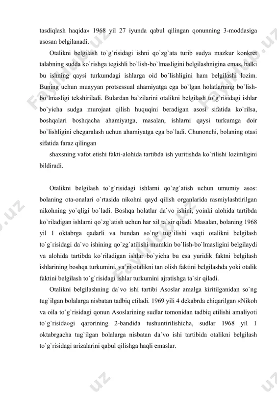 ritilganidan so`ng tug`ilgan bolalarga nisbatan tadbiq etiladi. 1969 yili 4 dekabrda chiqarilgan «nikoh va oila to`g`risidagi qonun asoslarining sudlar tomonidan tadbiq etilishi amaliyoti to`g`risida»gi qarorining 2-bandida tushuntirilishicha, sudlar 1968 yil 1 oktabrgacha tug`ilgan bolalarga nisbatan da`vo ishi tartibida otalikni belgilash to`g`risidagi arizalarini qabul qilishga haqli emaslar. alohida tartibda ish ko`rilishida 1968 yil 1 oktabrgacha tug`ilgan bolalarga nisbatan otalikni tan olish (otalikka iqror bo`lish) fakti belgilanishi mumkin. asoslar amalga kiritilganidan keyin tug`ilgan bolalarga nisbatan esa-otalikni fakti belgilanadi. agar alohida ish yuritish tartibida otalik faktini belgilash to`g`risida ish ko`rilganlik fuqarolik huquqiga oid nizolar, masalan, meros to`g`risida, boquvchisining yo`qotilganligi tufayli ko`rilgan zararning to`latilishi to`g`risida da`vo qo`zg`atilsa, ish da`vo ishini yurgizish tartibida ko`riladi. demak, 1968 yil 1 oktabrgacha bolaning tug`ilgan bo`lishi, uning otasi deb faraz qilingan shaxsning vafot etgani holda, alohida ish yuritish tartibida otalikni belgilash to`g`risidagi arizani qabul qilinishini rad qilish uchun asos bo`lmaydi. bolaning tug`ilishi faktini ko`rsatadigan holatlarning tekshirilishi ba`zan 1968 yil …