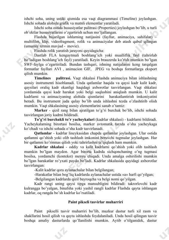 mo’ljallangan. chapda chizish uchun mo’ljallangan instrumentlar paneli joylashgan. ular yordamida instrumentlar tanlanishi, shuningdek ishchi sohani boshqarish, ob’ektlarni o’zgartirish va ranglar tanlash mumkin. o’ng tomonda instrumentlarda sozlash, rang, matn, kadrlar hususiyati va ob’ektlar palitralari joylashgan. o’rtada ishchi soha, uning ustiki qismida esa vaqt diagrammasi (timeline) joylashgan. ishchi sohada alohida grafik va matnli elementlar yaratiladi. ishchi soha ostida hususiyatlar palitrasi (properties) joylashgan bo’lib, u turli ob’ektlar hususiyatlarini o’zgartirish uchun mo’ljallangan. flashda bajarilgan ishlarning natijasini (fayllar, animaciya, sahifalar) – multi​film​, klip, videofragment, rolik va animaciyalar deb atash qabul qilingan (umumiy termin mavjud - movie). flashda rolik yaratish jarayoni quyidagicha: dastlab fla kengaytmali boshlang’ich yoki mualliflik fayl (tahrirlab bo’ladigan boshlang’ich fayl) yaratiladi. keyin brauzerda ko’rish mumkin bo’lgan swf-faylga o’zgartiriladi. bundan tashqari, ishning natijalarini keng tarqalgan formatlar fayllari avi , animacion gif, jpeg va boshqa formatlarga eksport qilish mumkin. timelines palitrasi. vaqt shkalasi flashda animaciya bilan ishlashning asosiy instrumen​ti hisoblanadi. unda qatlamlar haqida va qaysi …