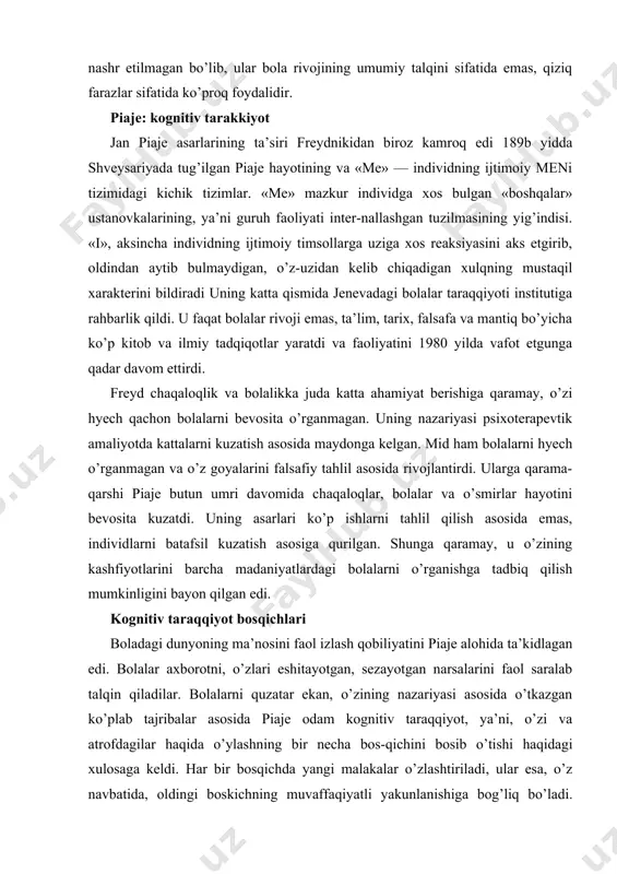 arlari ko’p ishlarni tahlil qilish asosida emas, individlarni batafsil kuzatish asosiga qurilgan. shunga qaramay, u o’zining kashfiyotlarini barcha madaniyatlardagi bolalarni o’rganishga tadbiq qilish mumkinligini bayon qilgan edi. kognitiv taraqqiyot bosqichlari boladagi dunyoning ma’nosini faol izlash qobiliyatini piaje alohida ta’kidlagan edi. bolalar axborotni, o’zlari eshitayotgan, sezayotgan narsalarini faol saralab talqin qiladilar. bolalarni quzatar ekan, o’zining nazariyasi asosida o’tkazgan ko’plab tajribalar asosida piaje odam kognitiv taraqqiyot, ya’ni, o’zi va atrofdagilar haqida o’ylashning bir necha bos-qichini bosib o’tishi haqidagi xulosaga keldi. har bir bosqichda yangi malakalar o’zlashtiriladi, ular esa, o’z navbatida, oldingi boskichning muvaffaqiyatli yakunlanishiga bog’liq bo’ladi. birinchi — sensomotor bosqich, tug’ilishdan ikki yoshgacha davom etadi. taxminan to’rt oygacha chaqaloq o’zini atrofdagi-lardan ajrata olmaydilar. masalan, u karovatchasining devorlari o’zi silkiyottani uchun silkinayotganini tushunmaydi. u predmetlar va odamlarni ham ajrata olmaydi, o’zi ko’rayotgan makondan tashqarida ham narsalar borligini u mutlaqo bilmaydi. biz yuqorida ko’rib chiqqan tadqiqotlar guvohlik berishicha, bolalar asta-sekin predmetlar va odamlarni bir-biridan …