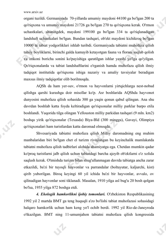 louston milliy parkidan tashqari (9 mln. km2) boshqa yirik qo'riqxonalar (texasda) biya-bld (300 mingga), gavayi, olimpiya qo'riqxonalari ham turistlardan katta daromad olmoqda. shvesariyada tabiatni muhofaza qilish milliy daromadning eng muhim manbalaridan biri bo'lgan chet el turizm rivojlangan bu keyinchalik mamlakatda tabiatni muhofaza qilish tadbirlari alohida ahamiyatga ega. chetdan mumkin qadar ko'proq turistlarni jalb qilish uchun tabiatdagi barcha ajoyib ob'ektlarni o'z xolida saqlash kerak. o'tmishda turizm bilan shug'ullanmagan davrda tabiatga ancha zarar etkazildi, ba'zi bir tuyoqli hayvonlar va parrandalar (boltayutar, kaljurchi, kist) qirib yuborilgan. biroq keyingi 60 yil ichida ba'zi bir hayvonlar, avvalo, ov qilinadigan hayvonlar soni tiklanadi. masalan, 1910 yilga asl bug'u 20 bosh qolgan bo'lsa, 1955 yilga 872 boshga etdi. 4. ekologik hamkorlikni ijobiy tomonlari. o'zbekiston respublikasining 1992 yil 2 martda bmt ga teng huquqli a'zo bo'lishi tabiat muhofazasi sohasidagi halqaro hamkorlik uchun ham keng yo'l ochib berdi. 1992 yil rio-de-janeyroda o'tkazilgan. bmt ning 11-umumjahon tabiatni muhofaza qilish kongressida …
