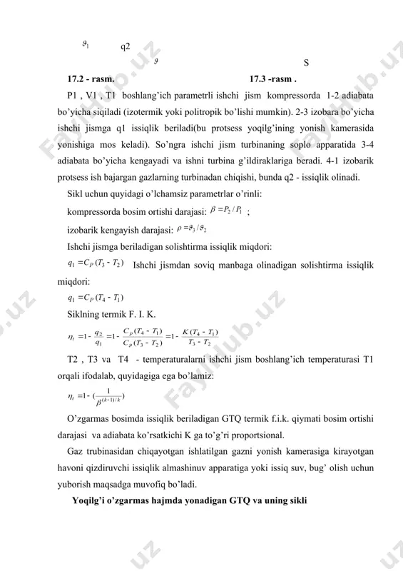 issiqlik miqdori beriladi. ishchi jism 3-4 adiabata bo’yicha boshlang’ich bosimgacha kengayadi va 4-1 izobara bo’yicha q2 - solishtirma issiqlik miqdori olinib boshlang’ich holatiga qaytadi. sikl uchun quyidagi o’lchamsiz parametrlar o’rinli: kompressorda bosim ortishi darajasi: ; qo’shimcha bosim ortishi darajasi: ; 17.4-rasm . ishchi jismga beriladigan solishtirma issiqlik miqdori: ishchi jismdan soviq manbaga olinadigan issiqlik miqdori: (b) siklning termik f.i.k. t2 , t3 va t4 - temperaturalarni ishchi jism boshlang’ich temperaturasi t1 orqali ifodalab, quyidagiga ega bo’lamiz: o’zgarmas hajmda issiqlik beriladigan gtq termik f.i.k. qiymati va k qiymatlariga to’g’ri proportsional. ts- diagrammada o’zgarmas hajmda issiqlik berilishi bilan bo​radigan gtq sikli f.i.k. 17.6-rasmda beriladigan va olinadigan solishtirma issiqlik miqdorlari yuzasi farqiga ko’ra aniqlanadi: (yuza 5236 -yuza 5146) /yuza 5236 = yuza 1234/yuza 5236. (17. 3) termik f.i.k. jihatidan biroz avfzalligiga qaramasdan yoqilg’i v= const da yonadigan gaz turbinali qurilmalar yoqilg’i r=const da yonadigan gaz turbinali qurilmalarga nisbatan kam qo’llaniladi. chunki bu qurilmada …