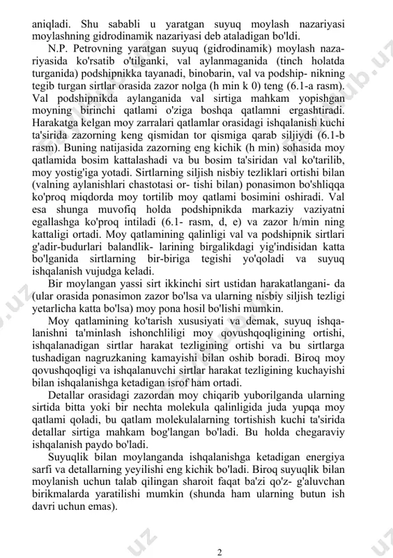 larini prof. n. p. petrov yaratgan. u podshipnikda moyning harakatlanishi gidrodinamika qonunlariga butunlay bo'ysunishini aniqladi. shu sababli u yaratgan suyuq moylash nazariyasi moylashning gidrodinamik nazariyasi deb ataladigan bo'ldi. n.p. petrovning yaratgan suyuq (gidrodinamik) moylash naza- riyasida ko'rsatib o'tilganki, val aylanmaganida (tinch holatda turganida) podshipnikka tayanadi, binobarin, val va podship- nikning tegib turgan sirtlar orasida zazor nolga (h min k 0) teng (6.1-a rasm). val podshipnikda aylanganida val sirtiga mahkam yopishgan moyning birinchi qatlami o'ziga boshqa qatlamni ergashtiradi. harakatga kelgan moy zarralari qatlamlar orasidagi ishqalanish kuchi ta'sirida zazorning keng qismidan tor qismiga qarab siljiydi (6.1-b rasm). buning natijasida zazorning eng kichik (h min) sohasida moy qatlamida bosim kattalashadi va bu bosim ta'siridan val ko'tarilib, moy yostig'iga yotadi. sirtlarning siljish nisbiy tezliklari ortishi bilan (valning aylanishlari chastotasi or- tishi bilan) ponasimon bo'shliqqa ko'proq miqdorda moy tortilib moy qatlami bosimini oshiradi. val esa shunga muvofiq holda podshipnikda markaziy vaziyatni egallashga ko'proq intiladi (6.1- …