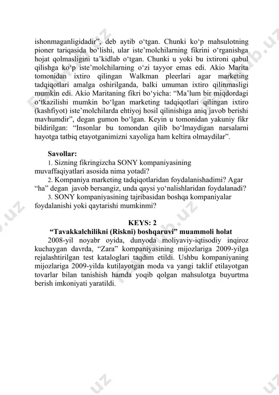 oydalanadi? 3. sony kompaniyasining tajribasidan boshqa kompaniyalar foydalanishi yoki qaytarishi mumkinmi? keys: 2 “tavakkalchilikni (riskni) boshqaruvi” muammoli holat 2008-yil noyabr oyida, dunyoda moliyaviy-iqtisodiy inqiroz kuchaygan davrda, “zara” kompaniyasining mijozlariga 2009-yilga rejalashtirilgan test kataloglari taqdim etildi. ushbu kompaniyaning mijozlariga 2009-yilda kutilayotgan moda va yangi taklif etilayotgan tovarlar bilan tanishish hamda yoqib qolgan mahsulotga buyurtma berish imkoniyati yaratildi. kompaniya tomonidan tarqatilgan axborot varaqa- larida “zara” kompaniyasining prezidentining quyidagi murojati keltirildi: “hurmatli mijoz! bizning kompaniya- mizning muhim mijozlaridan biri bo‘lganingiz uchun sizning e’tiboringizga 2009- yilning bahor/yoz mavsumiga mo‘ljallangan test katalogini havola qilmoqdamiz. hozirdanoq 2009-yili bahor/yoz mavsumida qanday moda bo‘lishi hamda o‘z kasbi ustasi bo‘lgan mutaxassislar fikrini o‘qib, yoqib qolgan tovarlarga buyurtma berish imkoniyatiga egamiz. shu bilan birga nafaqat bahorgi kiyim-kechaklarni tanlab olishga, balki yangi kolleksiyani sinab ko‘rishga yordam berasiz degan umiddamiz. sizning yordamingizda 2009-yil bahor/yozda qanday tovarlar maqbul bo‘lishini hamda qaysi birlarini “zara” katalogiga kiritishimizni bilib olmoqchimiz. sizning yordamingiz uchun buyurtma berish davrida …