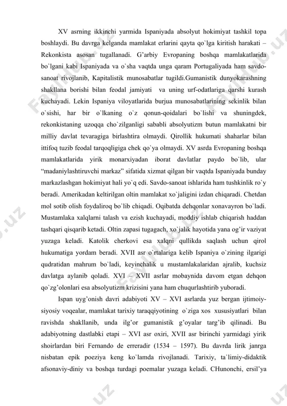 n qo`zg’olonlari esa absolyutizm krizisini yana ham chuqurlashtirib yuboradi. ispan uyg’onish davri adabiyoti xv – xvi asrlarda yuz bergan ijtimoiy-siyosiy voqealar, mamlakat tarixiy taraqqiyotining o`ziga xos xususiyatlari bilan ravishda shakllanib, unda ilg’or gumanistik g’oyalar targ’ib qilinadi. bu adabiyotning dastlabki etapi – xvi asr oxiri, xvii asr birinchi yarmidagi yirik shoirlardan biri fernando de erreradir (1534 – 1597). bu davrda lirik janrga nisbatan epik poeziya keng ko`lamda rivojlanadi. tarixiy, ta`limiy-didaktik afsonaviy-diniy va boshqa turdagi poemalar yuzaga keladi. chunonchi, ersil’ya (1533 – 1594)ning katta epopeyasi “araukana”da hind-ariukan qabilasidan bo`lgan chiliylarning ispan hukmronligiga qarshi ko`targan qo`zg’olonlari tasvirlanadi. asarda qabila qahramoni kaupalikaning mardona kurashi, ayollarning sevgi sarguzashtlari tasvirlanadi. xvi asrda yashagan yirik portugal yozuvchisi luis de kamoens (1524 – 1580) ijodida davr ruhi, muvaffaqiyatli gavdalanadi. kamoens bir komediya, bir qator she`r, shu jumladan baxtsiz sevgini ifodalagan 350 dan ortiq sonet yozadi. lekin u, asosan “luziada” poemasi bilan mashhur. asar vasko de gamaning afrika orqali …