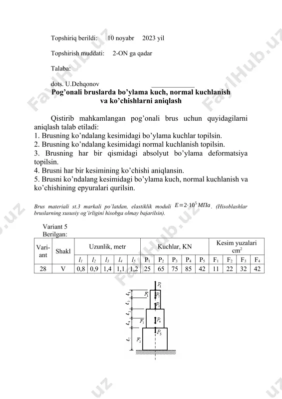 ar bruslarning xususiy og’irligini hisobga olmay bajarilsin). variant 9 berilgan: vari-ant shakl uzunlik, metr kuchlar, kn kesim yuzalari cm2 l1 l2 l3 l4 l5 p1 p2 p3 p4 p5 f1 f2 f3 f4 25 xxv 1,4 1,2 0,8 0,9 1,2 80 90 110 75 65 10 24 32 38 topshiriq berildi: 10 noyabr 2023 yil topshirish muddati: 2-on ga qadar talaba: dots. u.dehqonov _____________ pog’onali bruslarda bo’ylama kuch, normal kuchlanish va ko’chishlarni aniqlash qistirib mahkamlangan pog’onali brus uchun quyidagilarni aniqlash talab etiladi: 1. brusning ko’ndalang kesimidagi bo’ylama kuchlar topilsin. 2. brusning ko’ndalang kesimidagi normal kuchlanish topilsin. 3. brusning har bir qismidagi absolyut bo’ylama deformatsiya topilsin. 4. brusni har bir kesimining ko’chishi aniqlansin. 5. brusni ko’ndalang kesimidagi bo’ylama kuch, normal kuchlanish va ko’chishining epyuralari qurilsin. brus materiali st.3 markali po’latdan, elastiklik moduli . (hisoblashlar bruslarning xususiy og’irligini hisobga olmay bajarilsin). variant 10 berilgan: vari-ant shakl uzunlik, metr kuchlar, kn kesim yuzalari …
