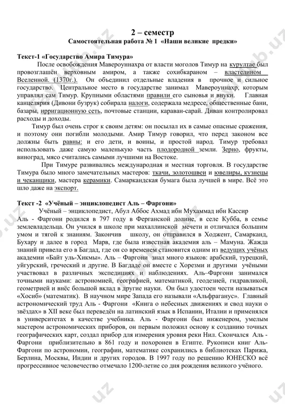 и в мировом сообществе. при пересказе учитывать правильное произношение, информативность, знание истории, культуры и современных достижений российской федерации. рассказать символы россии, что представляет собой символика флага и герба россии. значение цветов на флаге, и что изображено на гербе россии. июнь 2-неделя ( 10 ч.) всего: 60 2 – семестр самостоятельная работа № 1 «наши великие предки» текст-1 «государство амира тимура» после освобождения мавероуннахра от власти моголов тимур на курултае был провозглашён верховным амиром, а также сохибкараном – властелином вселенной. (1370г.). он объединил отдельные владения в прочное и сильное государство. центральное место в государстве занимал мавероуннахр, которым управлял сам тимур. крупными областями правили его сыновья и внуки. главная канцелярия (дивони бузрук) собирала налоги, содержала медресе, общественные бани, базары, ирригационную сеть, почтовые станции, караван-сарай. диван контролировал расходы и доходы. тимур был очень строг к своим детям: он посылал их в самые опасные сражения, и поэтому они погибли молодыми. амир тимур говорил, что …