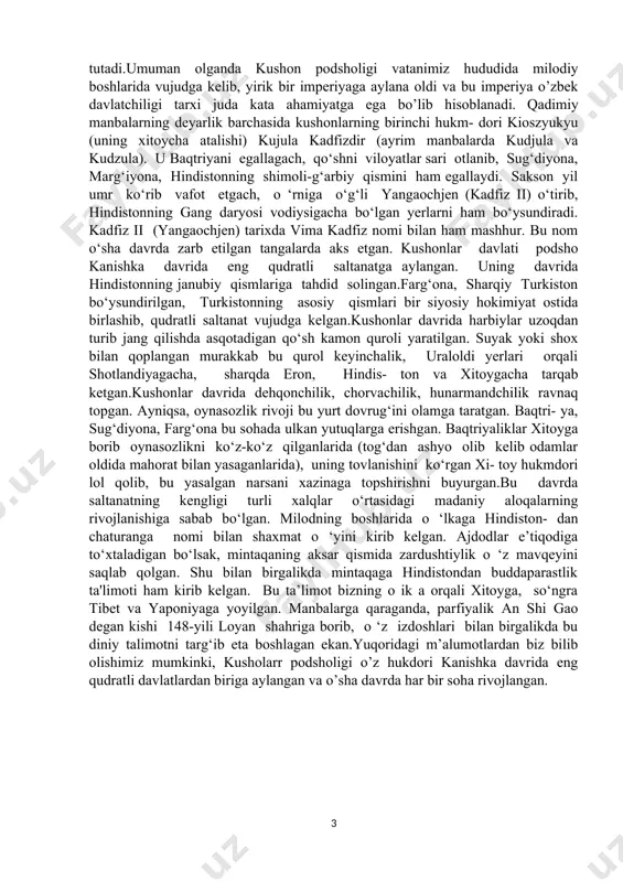 hni viloyatlar sari otlanib, sug‘diyona, marg‘iyona, hindistonning shimoli-g‘arbiy qismini ham egallaydi. sakson yil umr ko‘rib vafot etgach, o ‘rniga o‘g‘li yangaochjen (kadfiz ii) o‘tirib, hindistonning gang daryosi vodiysigacha bo‘lgan yerlarni ham bo‘ysundiradi. kadfiz ii (yangaochjen) tarixda vima kadfiz nomi bilan ham mashhur. bu nom o‘sha davrda zarb etilgan tangalarda aks etgan. kushonlar davlati podsho kanishka davrida eng qudratli saltanatga aylangan. uning davrida hindistonning janubiy qismlariga tahdid solingan.farg‘ona, sharqiy turkiston bo‘ysundirilgan, turkistonning asosiy qismlari bir siyosiy hokimiyat ostida birlashib, qudratli saltanat vujudga kelgan.kushonlar davrida harbiylar uzoqdan turib jang qilishda asqotadigan qo‘sh kamon quroli yaratilgan. suyak yoki shox bilan qoplangan murakkab bu qurol keyinchalik, uraloldi yerlari orqali shotlandiyagacha, sharqda eron, hindis- ton va xitoygacha tarqab ketgan.kushonlar davrida dehqonchilik, chorvachilik, hunarmandchilik ravnaq topgan. ayniqsa, oynasozlik rivoji bu yurt dovrug‘ini olamga taratgan. baqtri- ya, sug‘diyona, farg‘ona bu sohada ulkan yutuqlarga erishgan. baqtriyaliklar xitoyga borib oynasozlikni ko‘z-ko‘z qilganlarida (tog‘dan ashyo olib kelib odamlar oldida mahorat …