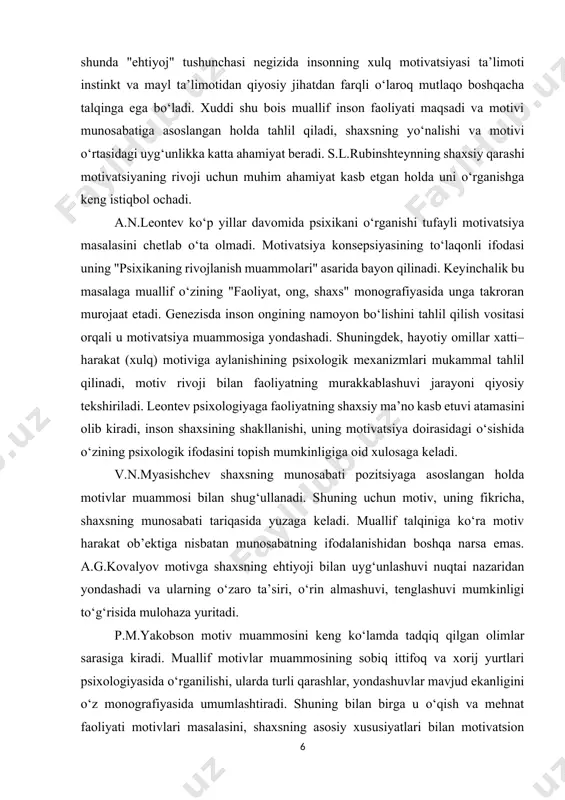 roran murojaat etadi. genezisda inson ongining namoyon bo‘lishini tahlil qilish vositasi orqali u motivatsiya muammosiga yondashadi. shuningdek, hayotiy omillar xatti–harakat (xulq) motiviga aylanishining psixologik mexanizmlari mukammal tahlil qilinadi, motiv rivoji bilan faoliyatning murakkablashuvi jarayoni qiyosiy tekshiriladi. leontev psixologiyaga faoliyatning shaxsiy ma’no kasb etuvi atamasini olib kiradi, inson shaxsining shakllanishi, uning motivatsiya doirasidagi o‘sishida o‘zining psixologik ifodasini topish mumkinligiga oid xulosaga keladi. v.n.myasishchev shaxsning munosabati pozitsiyaga asoslangan holda motivlar muammosi bilan shug‘ullanadi. shuning uchun motiv, uning fikricha, shaxsning munosabati tariqasida yuzaga keladi. muallif talqiniga ko‘ra motiv harakat ob’ektiga nisbatan munosabatning ifodalanishidan boshqa narsa emas. a.g.kovalyov motivga shaxsning ehtiyoji bilan uyg‘unlashuvi nuqtai nazaridan yondashadi va ularning o‘zaro ta’siri, o‘rin almashuvi, tenglashuvi mumkinligi to‘g‘risida mulohaza yuritadi. p.m.yakobson motiv muammosini keng ko‘lamda tadqiq qilgan olimlar sarasiga kiradi. muallif motivlar muammosining sobiq ittifoq va xorij yurtlari psixologiyasida o‘rganilishi, ularda turli qarashlar, yondashuvlar mavjud ekanligini o‘z monografiyasida umumlashtiradi. shuning bilan birga u o‘qish va mehnat faoliyati …