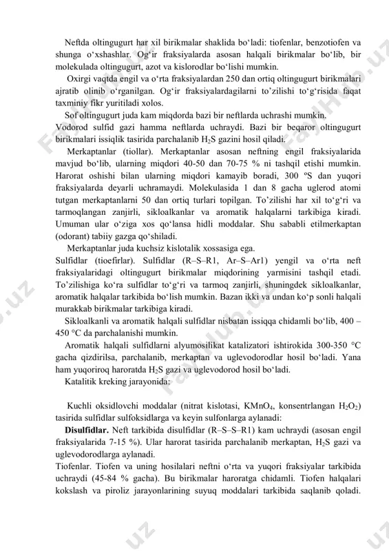 miqdori 0,5% gacha; 2) oltingugurtli – oltingugurt miqdori 05 - 2,0% gacha; 3) yuqori oltingugurtli – oltingugurt miqdori 2 – 3,5 gacha; 4) o‘ta yuqori oltingugurtli – oltingugurt miqdori 3,5 % dan yuqori. janubiy o‘zbekiston hududidagi neftlarda oltingugurtni miqdori 5-6% gacha boradi. buxoro hududida olinayotgan neftlarda oltingugurt miqdori 1-2 % atrofida. neftda oltingugurt har xil birikmalar shaklida bo‘ladi: tiofenlar, benzotiofen va shunga o‘xshashlar. og‘ir fraksiyalarda asosan halqali birikmalar bo‘lib, bir molekulada oltingugurt, azot va kislorodlar bo‘lishi mumkin. oxirgi vaqtda engil va o‘rta fraksiyalardan 250 dan ortiq oltingugurt birikmalari ajratib olinib o‘rganilgan. og‘ir fraksiyalardagilarni to’zilishi to‘g‘risida faqat taxminiy fikr yuritiladi xolos. sof oltingugurt juda kam miqdorda bazi bir neftlarda uchrashi mumkin. vodorod sulfid gazi hamma neftlarda uchraydi. bazi bir beqaror oltingugurt birikmalari issiqlik tasirida parchalanib h2s gazini hosil qiladi. merkaptanlar (tiollar). merkaptanlar asosan neftning engil fraksiyalarida mavjud bo‘lib, ularning miqdori 40-50 dan 70-75 % ni tashqil etishi mumkin. harorat oshishi bilan …
