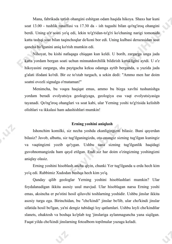 inslariga aylanmaguncha yana siqilgan. faqat yilda cho'kindi jinslarning fotoalbom topilmalar yuzaga keladi. ikkinchidan, bu ergandan keyin qotib qolgan yoki yerning issiq ichaklarida deyarli erib ketgan jinslar. eng taniqli misol - bu lava, bugungi kunda ham vulqon otilishi paytida er qa'ridan er yuziga otilib chiqadi. ushbu turdagi jinslar "vulkanik" deb nomlanadi. uchinchi turdagi tog 'jinslari "metamorfik" deb nomlanadi, bu ularning shakllarini o'zgartirganligini anglatadi. metamorfik jinslar dastlab cho'kindi jins sifatida paydo bo'lgan bo'lishi mumkin, ammo keyinchalik harorat va bosim ta'sirida o'zgargan. ushbu bobda biz vulkanik jinslar va metamorfik jinslarni birlashtiramiz, chunki ularning hech birida tosh qoldiqlari mavjud emas. biz toshning yoshi haqida gapirganda, cho'kindi yotqizilganidan beri qancha vaqt o'tganini (cho'kindi jinslar uchun) yoki tosh qotib qolganidan beri qancha vaqt o'tganligini anglatadi. bu vaqtni qanday hisoblashingiz mumkin? eng zamonaviy usul tog 'jinslarining radioaktiv elementlarini o'rganishdir. ushbu usulni batafsil ko'rib chiqamiz, ammo shuni nazarda tutmoqchimanki, u oltmish yil oldin topilgan va bundan oldin geologiya …