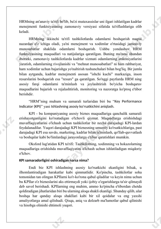 iyatni yakunlash uchun kompaniyadan chiqish joylarini o'z ichiga oladi. bu hrmning an'anaviy ta'rifi bo'lib, ba'zi mutaxassislar uni ilgari ishlatilgan kadrlar menejmenti funktsiyasining zamonaviy versiyasi sifatida ta'riflashlariga olib keladi. hrmning ikkinchi ta'rifi tashkilotlarda odamlarni boshqarish nuqtai nazardan o'z ichiga oladi, ya'ni menejment va xodimlar o'rtasidagi jamoaviy munosabatlar shaklida odamlarni boshqarish. ushbu yondashuv hrm funktsiyasining maqsadlari va natijalariga qaratilgan. buning ma'nosi shundan iboratki, zamonaviy tashkilotlarda kadrlar xizmati odamlarning imkoniyatlarini yaratish, odamlarning rivojlanishi va "mehnat munosabatlari" ni ham rahbariyat, ham xodimlar uchun bajarishga yo'naltirish tushunchalari bilan bog'liq. bir jumla bilan aytganda, kadrlar menejmenti asosan "ishchi kuchi" markaziga, inson resurslarini boshqarish esa "resurs" ga qaratilgan. so'nggi paytlarda hrm ning asosiy farqi odamlarni ta'minlash va joylashtirish bo'yicha boshqaruv maqsadlarini bajarish va rejalashtirish, monitoring va nazoratga ko'proq e'tibor berishdir. “hrm”ning muhum va samarali turlaridan biri bu “key performance indicator (kpi)” yani ishlashning asosiy ko'rsatkichini aniqlash. kpi - bu kompaniyaning asosiy biznes maqsadlariga qanchalik samarali erishayotganligini ko'rsatadigan …