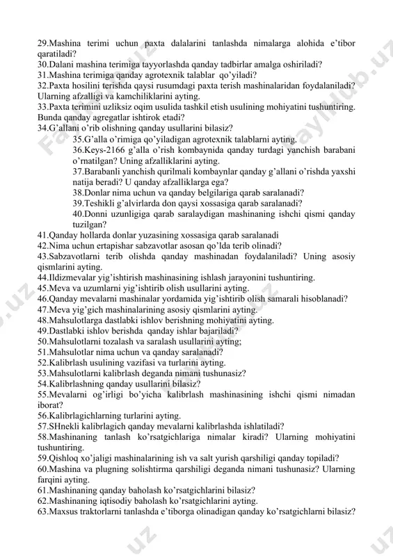 rtogrammalarga asosan tuproqqa solishni tushuntirib bering. 24.zararkunanda, kasallik va begona o’tlarga qarshi kurashishning qanday turlarini bilasiz? 25.kimyoviy ishlov berish usullarining qanday turlari mavjud? bu usullarni amalga oshirishda qanday agregatlardan foydalaniladi? 26.kasalliklarga qarshi kurashishda qaysi usuldan foydalanish samarali hisoblanadi? 27.begona o’tlarni yo’qotishning agrotexnik usullarini ayting 28.zararkunandalarga qarshi biologik kurashning mohiyatini ayting. 29.mashina terimi uchun paxta dalalarini tanlashda nimalarga alohida e’tibor qaratiladi? 30.dalani mashina terimiga tayyorlashda qanday tadbirlar amalga oshiriladi? 31.mashina terimiga qanday agrotexnik talablar qo’yiladi? 32.paxta hosilini terishda qaysi rusumdagi paxta terish mashinalaridan foydalaniladi? ularning afzalligi va kamchiliklarini ayting. 33.paxta terimini uzliksiz oqim usulida tashkil etish usulining mohiyatini tushuntiring. bunda qanday agregatlar ishtirok etadi? 34.g’allani o’rib olishning qanday usullarini bilasiz? 35.g’alla o’rimiga qo’yiladigan agrotexnik talablarni ayting. 36.keys-2166 g’alla o’rish kombaynida qanday turdagi yanchish barabani o’rnatilgan? uning afzalliklarini ayting. 37.barabanli yanchish qurilmali kombaynlar qanday g’allani o’rishda yaxshi natija beradi? u qanday afzalliklarga ega? 38.donlar nima uchun va qanday belgilariga qarab saralanadi? 39.teshikli …