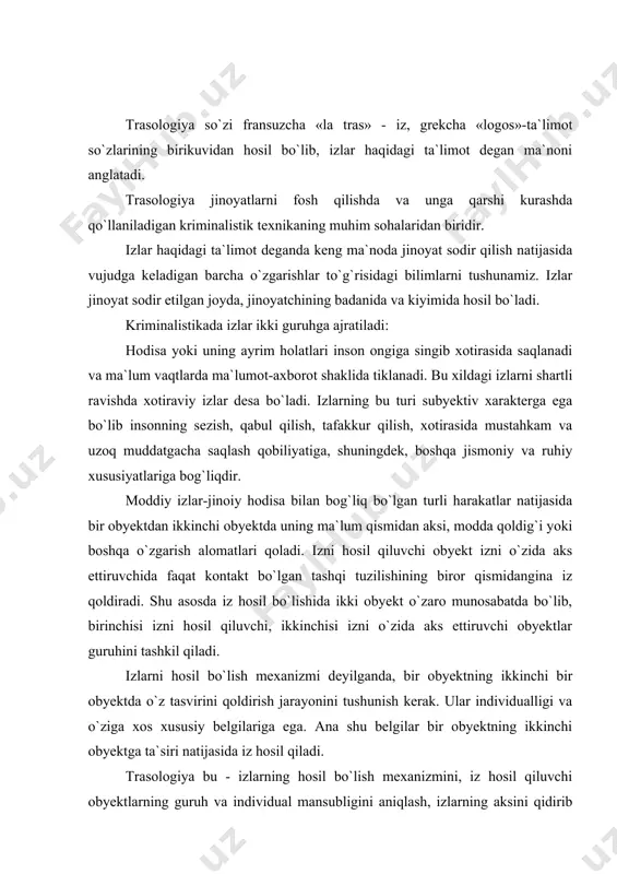 alligi va o`ziga xos xususiy belgilariga ega. ana shu belgilar bir obyektning ikkinchi obyektga ta`siri natijasida iz hosil qiladi. trasologiya bu - izlarning hosil bo`lish mexanizmini, iz hosil qiluvchi obyektlarning guruh va individual mansubligini aniqlash, izlarning aksini qidirib topish, qayd etish va tekshirish uchun qo`llaniladigan ilmiy-texnika vositalari va metodlarini ishlab chiqish haqidagi ta`limotdir. izlar quyidagicha tasniflanadi: 1. kelib chiqish shakli bo`yicha: - botiq izlar; - yuzaki izlar; 2. hosil bo`lish mexanizmi bo`yicha: - statik izlar; - dinamik izlar; 3. izlarning zarrachalar hisobidan hosil bo`lishiga qarab: - lokal izlar; - periferik izlar. amaliy jihatdan izlarni tasniflash ularni qidirib topish, nusxasini olish, tadqiq etishda har bir izni qay usulda hosil bo`lganligini protsessual hujjatlarda to`g`ri-aniq ifodalash imkonini beradi. botiq izlar - qabul qiluvchi yuzaning iz qoldiruvchi obyekt bilan kontaktda bo`lgan joyning to`qnash kelgan qismidagi o`zgarish hisobiga hosil bo`ladi. buning natijasida iz qoldiruvchi obyektning tasviri qabul qiluvchi obyektda botiq holatda o`z aksini topadi. yuzaki …