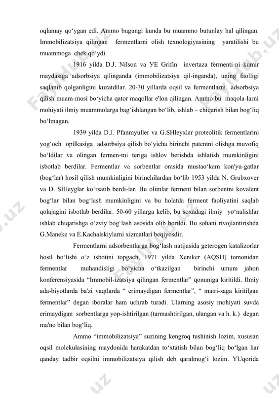 a g.maneke va e.kachalskiylarni xizmatlari beqiyosdir. fermentlarni adsorbentlarga bog‘lash natijasida geterogen katalizorlar hosil bo‘lishi o‘z isbotini topgach, 1971 yilda xeniker (aqsh) tomonidan fermentlar muhandisligi bo‘yicha o‘tkazilgan birinchi umum jahon konferensiyasida “immobil-izatsiya qilingan fermentlar” qonuniga kiritildi. ilmiy ada-biyotlarda ba'zi vaqtlarda “ erimaydigan fermentlar”, “ matri-saga kiritilgan fermentlar” degan iboralar ham uchrab turadi. ularning asosiy mohiyati suvda erimaydigan sorbentlarga yop-ishtirilgan (tarmashtirilgan, ulangan va h. k.) degan ma'no bilan bog‘liq. ammo “immobilizatsiya” suzining kengroq tushinish lozim, xususan oqsil molekulasining maydonida harakatdan to‘xtatish bilan bog‘liq bo‘lgan har qanday tadbir oqsilni immobilizatsiya qilish deb qaralmog‘i lozim. yuqorida bayon etilgan usullardan tashqari, molekulalar ichidagi yoki molekulalararo “bog‘lash”, oqsilni kichik molekulik ikki funksiyalik molekulalar oqsili boshqa oqsilga, yuqori molekulali polemerlarga, jumladan adsorbentlarga ham “bog‘lash” yoki “ulash” ussullari ham immobilizatsiya usullariga kiradi. immobilizatsiya qilingan fermentlar, oddiy, suvda eruvchi fermentlar oldida bir qator ustunlikka ega bo‘ladilar. birinchidan, ularni reaksion muhitidan ajratib olish juda ham oson, bu esa: a) reaksiyani …