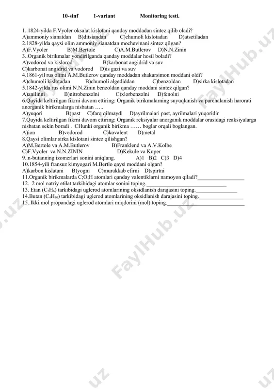 nda 4,48l n.sh da gaz ajralgan bo`lsa necha gramm tuz sarflanganligini ayting. a. 9,5 b. 16,2 c. 16,4 d. 10,5 6.siklogeksanni digidrogenlab kim benzol olgan? a. n.d.zeleniskiy b. a.m.butlerov. c. n.n.zinin. d. a.v.kolbe. 7.qishloq ho`jaligida insektitsidlar (zararkunandalarga qarshi) vosita sifatida ishlatiladigan moddaning formulasini ko`rsating. a. c 6h 6cl6 b. ch cl3 c. c 2h5 cl d. c 6h 5cl 8..3,36 l tabiiy gaz (ch4) yonishi natijasida necha litr co2 hosil bo`ladi? a. 4,48 b. 3,36 c. 1,12 d.2,24 10.quyiyidagi qaysi sikloalkanlarning yonishi uchun eng ko’p miqdorda kislorod kerak? a.c3h6 b.c4h8. c. c5h10 d.c6h12 11.alkanlarning gomologik qatorida agregat holati gazsimon bo’lgan moddalarni toping._________ 12.izomeriya tushunchasini fanga kiritgan olim?___________________________ 13.gidrogenlanish reaksiyasi_________________________ 14. degidrogenlanish reaksiyasi_____________________________ 15.zinin reaksiyasi_____________________________ 10-sinf 1-variant monitoring testi. 1..1824-yilda f.vyoler oksalat kislotani qanday moddadan sintez qilib oladi? a)ammoniy sianatdan b)ditsiandan c)chumoli kislotadan d)atsetiladan 2.1828-yilda qaysi olim ammoniy sianatdan mochevinani sintez qilgan? a)f.vyoler b)m.bertole c)a.m.butlerov d)n.n.zinin 3..organik birikmalar yondirilganda qanday moddalar …