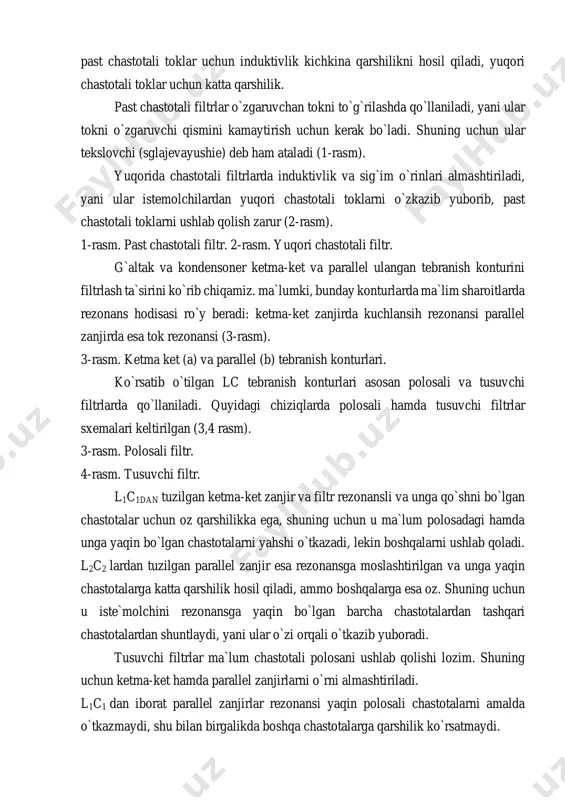 st chastotali filtrlar o`zgaruvchan tokni to`g`rilashda qo`llaniladi, yani ular tokni o`zgaruvchi qismini kamaytirish uchun kerak bo`ladi. shuning uchun ular tekslovchi (sglajevayushie) deb ham ataladi (1-rasm). yuqorida chastotali filtrlarda induktivlik va sig`im o`rinlari almashtiriladi, yani ular istemolchilardan yuqori chastotali toklarni o`zkazib yuborib, past chastotali toklarni ushlab qolish zarur (2-rasm). 1-rasm. past chastotali filtr. 2-rasm. yuqori chastotali filtr. g`altak va kondensoner ketma-ket va parallel ulangan tebranish konturini filtrlash ta`sirini ko`rib chiqamiz. ma`lumki, bunday konturlarda ma`lim sharoitlarda rezonans hodisasi ro`y beradi: ketma-ket zanjirda kuchlansih rezonansi parallel zanjirda esa tok rezonansi (3-rasm). 3-rasm. ketma ket (a) va parallel (b) tebranish konturlari. ko`rsatib o`tilgan lc tebranish konturlari asosan polosali va tusuvchi filtrlarda qo`llaniladi. quyidagi chiziqlarda polosali hamda tusuvchi filtrlar sxemalari keltirilgan (3,4 rasm). 3-rasm. polosali filtr. 4-rasm. tusuvchi filtr. l1c1dan tuzilgan ketma-ket zanjir va filtr rezonansli va unga qo`shni bo`lgan chastotalar uchun oz qarshilikka ega, shuning uchun u ma`lum polosadagi hamda unga yaqin bo`lgan chastotalarni …