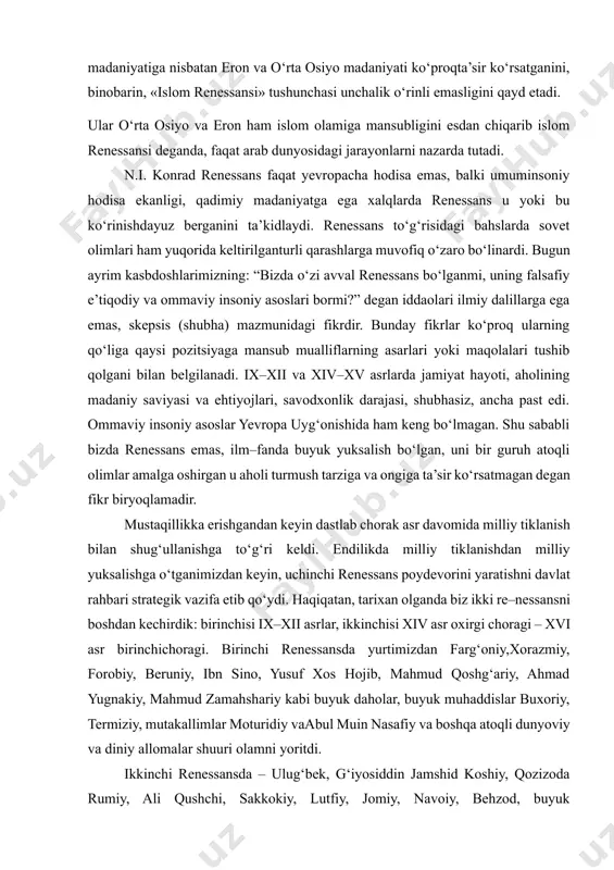 d, ptolemiy va boshqalar asarlarini tarjima qilib, ijodiy rivojlantirish orqali boshlanganini e’tirof etadi. ayrim olimlar a.mets islomgacha yashnab ulgurgan janubiy arab madaniyati tiklanib islom uyg‘onishiga sabab bo‘lganini nazarda tutgan desa, e’tirozchilar islom renessansiga janubiy arab madaniyatiga nisbatan eron va o‘rta osiyo madaniyati ko‘proqta’sir ko‘rsatganini, binobarin, «islom renessansi» tushunchasi unchalik o‘rinli emasligini qayd etadi. ular o‘rta osiyo va eron ham islom olamiga mansubligini esdan chiqarib islom renessansi deganda, faqat arab dunyosidagi jarayonlarni nazarda tutadi. n.i. konrad renessans faqat yevropacha hodisa emas, balki umuminsoniy hodisa ekanligi, qadimiy madaniyatga ega xalqlarda renessans u yoki bu ko‘rinishdayuz berganini ta’kidlaydi. renessans to‘g‘risidagi bahslarda sovet olimlari ham yuqorida keltirilganturli qarashlarga muvofiq o‘zaro bo‘linardi. bugun ayrim kasbdoshlarimizning: “bizda o‘zi avval renessans bo‘lganmi, uning falsafiy e’tiqodiy va ommaviy insoniy asoslari bormi?” degan iddaolari ilmiy dalillarga ega emas, skepsis (shubha) mazmunidagi fikrdir. bunday fikrlar ko‘proq ularning qo‘liga qaysi pozitsiyaga mansub mualliflarning asarlari yoki maqolalari tushib qolgani bilan belgilanadi. ix–xii …
