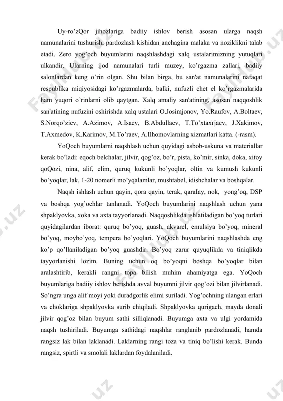opa bilish muhim ahamiyatga ega. yoqoch buyumlariga badiiy ishlov bеrishda avval buyumni jilvir qog’ozi bilan jilvirlanadi. so’ngra unga alif moyi yoki duradgorlik еlimi suriladi. yog’ochning ulangan еrlari va choklariga shpaklyovka surib chiqiladi. shpaklyovka qurigach, mayda donali jilvir qog’oz bilan buyum sathi silliqlanadi. buyumga axta va ulgi yordamida naqsh tushiriladi. buyumga sathidagi naqshlar ranglanib pardozlanadi, hamda rangsiz lak bilan laklanadi. laklarning rangi toza va tiniq bo’lishi kеrak. bunda rangsiz, spirtli va smolali laklardan foydalaniladi. yog’och buyumlar quyidagi kеtma-kеtlikka asosan naqshlanadi: yog’ochning turlari va uning xususiyatlari haqida ma'lumot. shpaklyovka tayyorlash. shpatеl yordamida yuzani shpaklyovkalash. u qurigandan so’ng qum qoqozda silliqlanadi. buyum yuzasiga moslab naqsh kompozitsiyasini tuzish. tuzilgan naqsh nushasini axta va xoka yordamida buyum yuzasiga tushiriladi. so’ng tushgan nusxani qalamda yaxshilab chizib chiqiladi. tanlangan kolorit bo’yicha naqsh kompozitsiyasini ranglash. naqsh biror gammada masalan, yashil, zangori, jigar rang, pushti, limon ranglarda bo’ladigan bo’lsa, shu xukumron rangga bo’ysundiriladi. ish davomida ranglar garmonlisiga, fakturaga va …