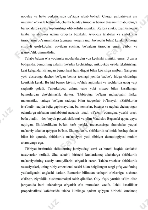 anish esa mushkuldir. talabaning sochi kesilgan, soqoli olingan bo’lishi darkor. bo'lajak shifokorlar, ayniqsa talaba-qizlar o'ta yangi rusumga ergashmasliklari, barcha narsalarda, shu jumladan, modada ham me'yorni bilshlari kerak. talaba-qizning (kalta yubka, ko'ylakda) bemor krovatiga o'tirishi, ayniqsa bemor yosh yigit bo'lsa, juda noqulaydir. shuningdek, o'ta bashang turmaklangan soch ham noo'rindir. yoyilgan sochlar, so'nggi rusumdagi modadagi yubka (ko'ylak) va shimlar o'z egasining jiddiyligiga shubha tug'diradi. qisqasi, shifokor-talaba g'ayrioddiy ko'rinishda bo'lmasligi lozim. tirnoqlar olingan bo'lishi shart, negaki uzun tirnoqlar ostida kir to'planadi. ikkinchi tomondan, uzun tirnoqlar noqulay va hatto perkussiyada og'riqqa sabab bo'ladi. chuqur palpatsiyani esa umuman o'tkazib bo'lmaydi, chunki bunday tirnoqlar bemor tanasini tirnab, so'ngra bu sohalarda yiring toplanishiga olib kelishi mumkin. xulosa shuki, uzun tirnoqlar talaba va shifokor uchun ortiqcha bezakdir. ayol-qiz talabalar va shifokorlar tirnoqlarini bo'yamasliklari (ayniqsa, yorqin rangli bo'yoqlar bilan) kerak. bemorga chiroyli qosh-ko'zlar, yoyilgan sochlar, bo'yalgan tirnoqlar emas, e'tibor va g'amxo'rlik qimmatlidir. talaba ba'zan o'ta yoqimsiz muolajalardan voz kechishi …
